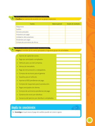 57
Clasifica las cuentas de acuerdo con su grupo respectivo.
Asigna el nombre de la cuenta apropiado al siguiente grupo de actividades.
Identifica las cuentas contables de acuerdo con su estado financiero.
Identifica las cuentas contables de acuerdo al origen de su transacción.
3
4
•	 Aporte de capital de socios.
•	 Pago por anticipado a empleados.
•	 Vehículo para uso de la empresa.
•	 Ventas de mercadería.
•	 Pago de remuneración a trabajadores.
•	 Compra de escritorio para el gerente.
•	 Gasolina para el vehículo.
•	 Aportes al IESS pendientes de pago.
•	 Compra de maquinaria para la producción.
•	 Pagos anticipados de clientes.
•	 Compra de suministros pendientes de pago.
•	 Ganancia de socios por distribuir.
•	 Ganancia del ejercicio por distribuir a empleados.
Cuenta Balance general Estado de resultados
Maquinaria
Sueldos
Servicios prestados
Impuestos por pagar
Utilidad en años anteriores
Dividendos por pagar
Compra de suministros de oficina
Amplía tus conocimientos
1.	Investiga en qué casos el pago de sueldos puede ser costo o gasto.
______________________________________________________________________________________________
 