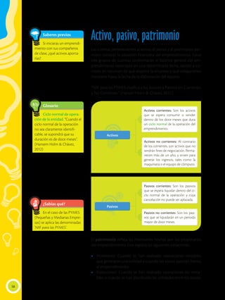 58
¿Sabías qué?
En el caso de las PYMES
(Pequeñas y Medianas Empre-
sas) se aplica las denominadas
‘NIIF para las PYMES’.
Saberes previos
Si iniciaras un emprendi-
miento con tus compañeros
de clase, ¿qué activos aporta-
rías?
Activo, pasivo, patrimonio
Las cuentas pertenecientes al activo, al pasivo y al patrimonio, per-
miten conocer la situación financiera del emprendimiento. Estos
tres grupos de cuentas conformarán el balance general del em-
prendimiento reportado en una determinada fecha, dando a co-
nocer, en resumen de qué dispone la empresa y qué obligaciones
mantiene hasta la fecha de la elaboración del reporte.
“NIIF para las PYMES clasifica a los Activos y Pasivos en: Corrientes
y No Corrientes.” (Hansen Holm & Chávez, 2012).
El patrimonio refleja las inversiones hechas por los propietarios
del emprendimiento. Este registra las siguientes variaciones:
•	 Incremento: Cuando se han realizado operaciones rentables
que generaron una utilidad o cuando los socios aportan bienes
al emprendimiento.
•	 Reducciones: Cuando se han realizado operaciones no renta-
bles, o cuando se han distribuido las utilidades entre los socios.
Glosario
Ciclo normal de opera-
ción de la entidad. “Cuando el
ciclo normal de la operación
no sea claramente identifi-
cable, se supondrá que su
duración es de doce meses”.
(Hansem Holm & Chávez,
2012)
a
cb
Pasivos
Pasivos
Activos
Activos
 