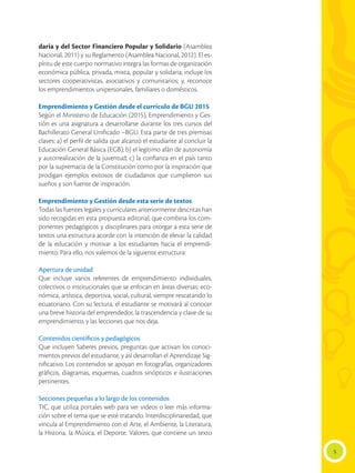 5
daria y del Sector Financiero Popular y Solidario (Asamblea
Nacional, 2011) y su Reglamento (Asamblea Nacional, 2012). El es-
píritu de este cuerpo normativo integra las formas de organización
económica pública, privada, mixta, popular y solidaria; incluye los
sectores cooperativistas, asociativos y comunitarios; y, reconoce
los emprendimientos unipersonales, familiares o domésticos.
Emprendimiento y Gestión desde el currículo de BGU 2015
Según el Ministerio de Educación (2015), Emprendimiento y Ges-
tión es una asignatura a desarrollarse durante los tres cursos del
Bachillerato General Unificado –BGU. Esta parte de tres premisas
claves: a) el perfil de salida que alcanzó el estudiante al concluir la
Educación General Básica (EGB); b) el legítimo afán de autonomía
y autorrealización de la juventud; c) la confianza en el país tanto
por la supremacía de la Constitución como por la inspiración que
prodigan ejemplos exitosos de ciudadanos que cumplieron sus
sueños y son fuente de inspiración.
Emprendimiento y Gestión desde esta serie de textos
Todas las fuentes legales y curriculares anteriormente descritas han
sido recogidas en esta propuesta editorial, que combina los com-
ponentes pedagógicos y disciplinares para otorgar a esta serie de
textos una estructura acorde con la intención de elevar la calidad
de la educación y motivar a los estudiantes hacia el emprendi-
miento. Para ello, nos valemos de la siguiente estructura:
Apertura de unidad
Que incluye varios referentes de emprendimiento individuales,
colectivos o institucionales que se enfocan en áreas diversas: eco-
nómica, artística, deportiva, social, cultural, siempre rescatando lo
ecuatoriano. Con su lectura, el estudiante se motivará al conocer
una breve historia del emprendedor, la trascendencia y clave de su
emprendimiento, y las lecciones que nos deja.
Contenidos científicos y pedagógicos
Que incluyen Saberes previos, preguntas que activan los conoci-
mientos previos del estudiante, y así desarrollan el Aprendizaje Sig-
nificativo. Los contenidos se apoyan en fotografías, organizadores
gráficos, diagramas, esquemas, cuadros sinópticos e ilustraciones
pertinentes.
Secciones pequeñas a lo largo de los contenidos
TIC, que utiliza portales web para ver videos o leer más informa-
ción sobre el tema que se esté tratando. Interdisciplinariedad, que
vincula al Emprendimiento con el Arte, el Ambiente, la Literatura,
la Historia, la Música, el Deporte. Valores, que contiene un texto
 