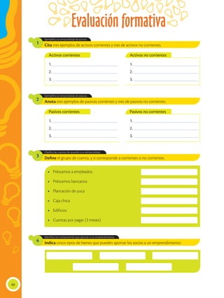 Evaluación formativa
60
Define el grupo de cuenta, y si corresponde a corrientes o no corrientes.
Indica cinco tipos de bienes que pueden aportar los socios a un emprendimiento.
Clasifica las cuentas de acuerdo a su temporalidad.
Identifica los componentes que aportan a un emprendimiento.
3
4
Cita tres ejemplos de activos corrientes y tres de activos no corrientes.
Anota tres ejemplos de pasivos corrientes y tres de pasivos no corrientes.
Ejemplifica la temporalidad de activos.
Ejemplifica la temporalidad de pasivos.
1
2
•	 Préstamos a empleados
•	 Préstamos bancarios
•	 Plantación de yuca
•	 Caja chica
•	Edificios
•	 Cuentas por pagar (3 meses)
1. ________________________________________
2. ________________________________________
3. ________________________________________
1. ________________________________________
2. ________________________________________
3. ________________________________________
1. ________________________________________
2. ________________________________________
3. ________________________________________
1. ________________________________________
2. ________________________________________
3. ________________________________________
Activos corrientes
Pasivos corrientes
Activos no corrientes
Pasivos no corrientes
 