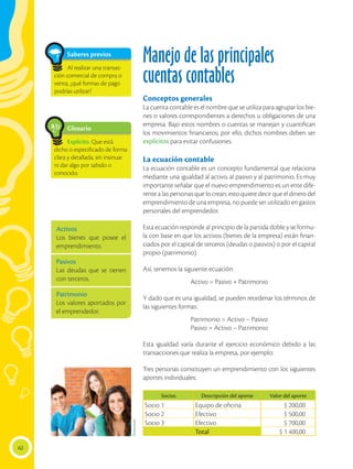 62
Manejo de las principales
cuentas contables
Conceptos generales
La cuenta contable es el nombre que se utiliza para agrupar los bie-
nes o valores correspondientes a derechos u obligaciones de una
empresa. Bajo estos nombres o cuentas se manejan y cuantifican
los movimientos financieros; por ello, dichos nombres deben ser
explícitos para evitar confusiones.
La ecuación contable
La ecuación contable es un concepto fundamental que relaciona
mediante una igualdad al activo, al pasivo y al patrimonio. Es muy
importante señalar que el nuevo emprendimiento es un ente dife-
rente a las personas que lo crean; esto quiere decir que el dinero del
emprendimiento de una empresa, no puede ser utilizado en gastos
personales del emprendedor.
Esta ecuación responde al principio de la partida doble y se formu-
la con base en que los activos (bienes de la empresa) están finan-
ciados por el capital de terceros (deudas o pasivos) o por el capital
propio (patrimonio).
Así, tenemos la siguiente ecuación:
Activo = Pasivo + Patrimonio
Y dado que es una igualdad, se pueden reordenar los términos de
las siguientes formas:
Patrimonio = Activo – Pasivo
Pasivo = Activo – Patrimonio
Esta igualdad varía durante el ejercicio económico debido a las
transacciones que realiza la empresa, por ejemplo:
Tres personas constituyen un emprendimiento con los siguientes
aportes individuales:
Glosario
Explícito. Que está
dicho o especificado de forma
clara y detallada, sin insinuar
ni dar algo por sabido o
conocido.
a
cb
Saberes previos
Al realizar una transac-
ción comercial de compra o
venta, ¿qué formas de pago
podrías utilizar?
Socios Descripción del aporte Valor del aporte
Socio 1 Equipo de oficina $ 200,00
Socio 2 Efectivo $ 500,00
Socio 3 Efectivo $ 700,00
Total $ 1 400,00
Activos
Los bienes que posee el
emprendimiento.
Pasivos
Las deudas que se tienen
con terceros.
Patrimonio
Los valores aportados por
el emprendedor.
Shutterstock
 