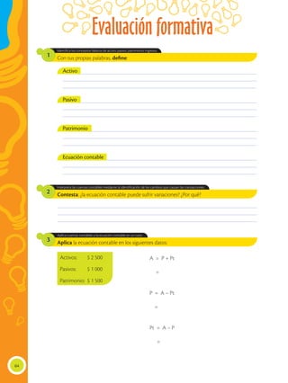 Evaluación formativa
64
________________________________________________________________________________________________
________________________________________________________________________________________________
________________________________________________________________________________________________
Contesta: ¿la ecuación contable puede sufrir variaciones? ¿Por qué?
Aplica la ecuación contable en los siguientes datos:
Interpreta las cuentas contables mediante la identificación de los cambios que causan las transacciones.
Aplica cuentas contables y la ecuación contable en un caso.
2
3
Con tus propias palabras, define:
Identifica los conceptos básicos de activo, pasivo, patrimonio, ingresos.
1
___________________________________________________________________________________________
___________________________________________________________________________________________
___________________________________________________________________________________________
___________________________________________________________________________________________
___________________________________________________________________________________________
___________________________________________________________________________________________
___________________________________________________________________________________________
___________________________________________________________________________________________
___________________________________________________________________________________________
___________________________________________________________________________________________
___________________________________________________________________________________________
___________________________________________________________________________________________
Activo
Pasivo
Patrimonio
Ecuación contable
Activos:	 $ 2 500
Pasivos:	 $ 1 000
Patrimonio:	 $ 1 500
A = P + Pt
=
P = A – Pt
=
Pt = A – P
=
 