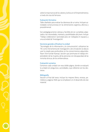 6
sobre la importancia de los valores y la ética en el Emprendimiento,
a través de citas de famosos.
Evaluación formativa
Taller diseñado para evaluar las destrezas de un tema. Incluyen ac-
tividades constructivistas en las dimensiones cognitiva, afectiva y
procedimental.
Son pedagógicamente valiosas y factibles de ser cumplidas; adap-
tadas a las necesidades, intereses y posibilidades del joven. Incluye
‘Trabajo colaborativo’ (actividad para ser trabajada en equipo), y
una actividad de ‘Investigación’.
Secciones grandes al finalizar la unidad
‘Tecnologías de la información y la comunicación’, utilizamos las
TIC como herramienta de investigación o de simulación; la idea es
usar lo creado para profundizar en los conocimientos adquiridos.
‘Buen Vivir-Sumak Kawsay’, sección que promueve el trabajo em-
prendedor de las mujeres, de las personas con discapacidad, de las
minorías étnicas, de los ambientalistas.
Evaluación sumativa
Cerramos cada unidad con esta doble página, donde se evaluará
la unidad con preguntas y actividades, cuyo referente son las des-
trezas.
Bibliografía
Sección al final del texto. Incluye los mejores libros, revistas, pe-
riódicos y páginas Web que se emplearon en el desarrollo de este
material.
 
