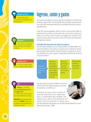 74
TIC
Revisa en YouTube
www.mayaediciones.com/
1empyges/74p
un video sobre cómo se pro-
cesa industrialmente el atún.
Identifica las etapas de este
proceso y define cuáles son
los gastos que se generan en
cada una de ellas.
@
Glosario
Desembolso. Cualquier
salida de dinero del empren-
dimiento.
a
cb
Saberes previos
Al terminar el día,
¿recuerdas en qué gastaste tu
presupuesto?
Ingresos, costos y gastos
Las cuentas de ingresos, costos y gastos se detallan en el estado de
pérdidas y ganancias. Al final del periodo contable, proporcionan
una visión del resultado final de las actividades operativas del em-
prendimiento.
Estas tres cuentas guardan relación entre sí, ya que para lograr la
producción de un bien o la prestación de un servicio se tienen que
hacer desembolsos previos como una especie de inversión. Esta
relación causa y efecto se conoce como el Principio de Asociación
de Ingresos y Gastos.
Principio de asociación de ingresos y gastos
Este principio establece que en cada período contable deben aso-
ciarse los ingresos a los costos, y los gastos que se debieron realizar
para producir tales ingresos. De esta manera, se registran en el mis-
mo período los costos y gastos independientemente de la fecha
en que se realicen.
Este principio se conoce también como Aso-
ciación de Causa y Efecto, según las normas
de auditoría, y se define así:
“Asociación de causa y efecto. Cuando un
costo está relacionado con un ingreso espe-
cífico, es relativamente fácil establecer una
relación causa y efecto. Como ejemplo de esto
pueden citarse las comisiones en ventas, que es-
tán directamente relacionadas con el ingreso generado por la venta.”
(Bailey & Holzmann, 1999).
Para llevar
a cabo este
registro se
debe:
Identificar
los costos
y los gastos
relacionados
con el ingre-
so generado
en el mismo
período.
Efectuar
permanen-
temente
estimacio-
nes y provi-
siones.
Distribuirlos
en forma
sistemática
y racional.
¿Sabías qué?
Un costo siempre debe
tener un ingreso relacionado.
Shutterstock
 