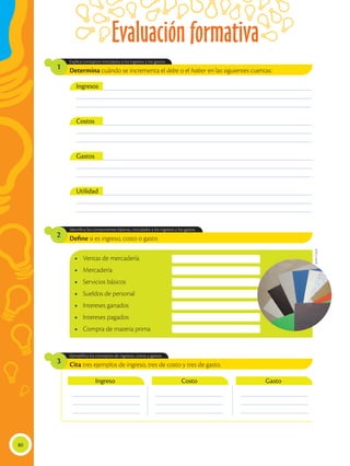 Evaluación formativa
80
Define si es ingreso, costo o gasto.
Cita tres ejemplos de ingreso, tres de costo y tres de gasto.
Identifica los componentes básicos, vinculados a los ingresos y los gastos.
Ejemplifica los conceptos de ingresos, costos y gastos.
2
3
Determina cuándo se incrementa el debe o el haber en las siguientes cuentas:
Explica conceptos vinculados a los ingresos y los gastos.
1
___________________________________________________________________________________________
___________________________________________________________________________________________
___________________________________________________________________________________________
___________________________________________________________________________________________
___________________________________________________________________________________________
___________________________________________________________________________________________
___________________________________________________________________________________________
___________________________________________________________________________________________
___________________________________________________________________________________________
___________________________________________________________________________________________
___________________________________________________________________________________________
___________________________________________________________________________________________
Ingresos
Costos
Gastos
Utilidad
•	 Ventas de mercadería
•	 Mercadería
•	 Servicios básicos
•	 Sueldos de personal
•	 Intereses ganados
•	 Intereses pagados
•	 Compra de materia prima
__________________________
__________________________
__________________________
__________________________
__________________________
__________________________
__________________________
__________________________
__________________________
Ingreso Costo Gasto
Javier
Cañas
 