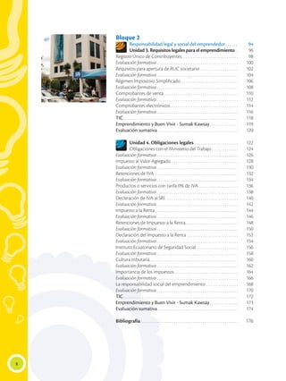 8
Bloque 2
Responsabilidad legal y social del emprendedor.  .  .  .  .  .  . 	94
Unidad 3. Requisitos legales para el emprendimiento. .  	96
Registro Único de Contribuyentes. . . . . . . . . . . . . . . . . . . . . . . . . . . . . . 	98
Evaluación formativa. . . . . . . . . . . . . . . . . . . . . . . . . . . . . . . . . . . . . . . . . . . 	100
Requisitos para apertura de RUC societario. . . . . . . . . . . . . . . . . . . . 	102
Evaluación formativa. . . . . . . . . . . . . . . . . . . . . . . . . . . . . . . . . . . . . . . . . . . 	104
Régimen Impositivo Simplificado. . . . . . . . . . . . . . . . . . . . . . . . . . . . . . 	106
Evaluación formativa. . . . . . . . . . . . . . . . . . . . . . . . . . . . . . . . . . . . . . . . . . . 	108
Comprobantes de venta. . . . . . . . . . . . . . . . . . . . . . . . . . . . . . . . . . . . . . . 	110
Evaluación formativa. . . . . . . . . . . . . . . . . . . . . . . . . . . . . . . . . . . . . . . . . . . 	112
Comprobantes electrónicos. . . . . . . . . . . . . . . . . . . . . . . . . . . . . . . . . . . . 	114
Evaluación formativa. . . . . . . . . . . . . . . . . . . . . . . . . . . . . . . . . . . . . . . . . . . 	116
TIC. . . . . . . . . . . . . . . . . . . . . . . . . . . . . . . . . . . . . . . . . . . . . . . . . . . . . . . . . . . . . 	118
Emprendimiento y Buen Vivir - Sumak Kawsay. . . . . . . . . . . . . . . 	119
Evaluación sumativa. . . . . . . . . . . . . . . . . . . . . . . . . . . . . . . . . . . . . . . . . . . 	120
Unidad 4. Obligaciones legales. . . . . . . . . . . . . . . . . . . . . . . 	122
Obligaciones con el Ministerio del Trabajo. . . . . . . . . . . . . . 	124
Evaluación formativa. . . . . . . . . . . . . . . . . . . . . . . . . . . . . . . . . . . . . . . . . . . 	126
Impuesto al Valor Agregado. . . . . . . . . . . . . . . . . . . . . . . . . . . . . . . . . . . . 	128
Evaluación formativa. . . . . . . . . . . . . . . . . . . . . . . . . . . . . . . . . . . . . . . . . . . 	130
Retenciones de IVA. . . . . . . . . . . . . . . . . . . . . . . . . . . . . . . . . . . . . . . . . . . . 	132
Evaluación formativa. . . . . . . . . . . . . . . . . . . . . . . . . . . . . . . . . . . . . . . . . . . 	134
Productos o servicios con tarifa 0% de IVA. . . . . . . . . . . . . . . . . . . . . 	136
Evaluación formativa. . . . . . . . . . . . . . . . . . . . . . . . . . . . . . . . . . . . . . . . . . . 	138
Declaración de IVA al SRI. . . . . . . . . . . . . . . . . . . . . . . . . . . . . . . . . . . . . . . 	140
Evaluación formativa. . . . . . . . . . . . . . . . . . . . . . . . . . . . . . . . . . . . . . . . . . . 	142
Impuesto a la Renta. . . . . . . . . . . . . . . . . . . . . . . . . . . . . . . . . . . . . . . . . . . . 	144
Evaluación formativa. . . . . . . . . . . . . . . . . . . . . . . . . . . . . . . . . . . . . . . . . . . 	146
Retenciones de Impuesto a la Renta. . . . . . . . . . . . . . . . . . . . . . . . . . . . 	148
Evaluación formativa. . . . . . . . . . . . . . . . . . . . . . . . . . . . . . . . . . . . . . . . . . . 	150
Declaración del Impuesto a la Renta. . . . . . . . . . . . . . . . . . . . . . . . . . . 	152
Evaluación formativa. . . . . . . . . . . . . . . . . . . . . . . . . . . . . . . . . . . . . . . . . . . 	154
Instituto Ecuatoriano de Seguridad Social. . . . . . . . . . . . . . . . . . . . . . 	156
Evaluación formativa. . . . . . . . . . . . . . . . . . . . . . . . . . . . . . . . . . . . . . . . . . . 	158
Cultura tributaria. . . . . . . . . . . . . . . . . . . . . . . . . . . . . . . . . . . . . . . . . . . . . . . 	160
Evaluación formativa. . . . . . . . . . . . . . . . . . . . . . . . . . . . . . . . . . . . . . . . . . . 	162
Importancia de los impuestos. . . . . . . . . . . . . . . . . . . . . . . . . . . . . . . . . . 	164
Evaluación formativa. . . . . . . . . . . . . . . . . . . . . . . . . . . . . . . . . . . . . . . . . . . 	166
La responsabilidad social del emprendimiento. . . . . . . . . . . . . . . . . 	168
Evaluación formativa. . . . . . . . . . . . . . . . . . . . . . . . . . . . . . . . . . . . . . . . . . . 	170
TIC. . . . . . . . . . . . . . . . . . . . . . . . . . . . . . . . . . . . . . . . . . . . . . . . . . . . . . . . . . . . . 	172
Emprendimiento y Buen Vivir - Sumak Kawsay. . . . . . . . . . . . . . . 	173
Evaluación sumativa. . . . . . . . . . . . . . . . . . . . . . . . . . . . . . . . . . . . . . . . . . . 	174
Bibliografía. . . . . . . . . . . . . . . . . . . . . . . . . . . . . . . . . . . . . . . . . . . . . . . . . . . . 	176
 