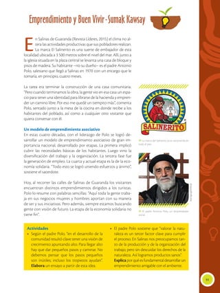 91
Emprendimiento y Buen Vivir-Sumak Kawsay
Actividades
•	 Según el padre Polo, “en el desarrollo de la
comunidad resultó clave tener una visión de
crecimiento apuntando alto. Para llegar alto
hay que dar pequeños pasos y caminar. No
debemos pensar que los pasos pequeños
son inútiles; incluso los tropiezos ayudan”.
Elabora un ensayo a partir de esta idea.
•	 El padre Polo sostiene que “valorar la natu-
raleza es un tercer factor clave para cumplir
el proceso. En Salinas nos preocupamos tan-
to de la producción y de la organización del
trabajo, pero sin descuidar los derechos de la
naturaleza. Así logramos productos sanos”.
	 Explicaporquéesfundamentaldesarrollarun
emprendimiento amigable con el ambiente.
 La marca del Salinerito ya es reconocida en
todo el país.
 El padre Antonio Polo, un emprendedor
social.
En Salinas de Guaranda (Revista Líderes, 2015) el clima no al-
tera las actividades productivas que sus pobladores realizan.
La marca El Salinerito es una suerte de embajador de esta
localidad ubicada a 3 500 metros sobre el nivel del mar. Allí, junto a
la iglesia situada en la plaza central se levanta una casa de bloque y
pisos de madera. Su habitante –no su dueño– es el padre Antonio
Polo, salesiano que llegó a Salinas en 1970 con un encargo que le
tomaría, en principio, cuatro meses.
La tarea era terminar la construcción de una casa comunitaria.
“Pero cuando terminamos la obra, la gente vio en esa casa un espa-
cio para tener una identidad para librarse de la hacienda y empren-
der un camino libre. Por eso me quedé un tiempito más”, comenta
Polo, sentado junto a la mesa de la cocina en donde recibe a los
habitantes del poblado, así como a cualquier otro visitante que
quiera conversar con él.
Un modelo de emprendimiento asociativo
En estas cuatro décadas, con el liderazgo de Polo se logró de-
sarrollar un modelo de emprendimiento asociativo de gran im-
portancia nacional, desarrollado por etapas. La primera implicó
cubrir las necesidades básicas de los habitantes. Luego vino la
diversificación del trabajo y la organización. La tercera fase fue
la generación de empleo. La cuarta y actual etapa es la de la eco-
nomía solidaria. “Todo esto se logró uniendo esfuerzos y ánimo”,
sostiene el sacerdote.
Hoy, al recorrer las calles de Salinas de Guaranda los visitantes
encuentran distintos emprendimientos dirigidos a los turistas.
Polo lo resume con palabras sencillas: “Aquí toda la gente traba-
ja en sus negocios mujeres y hombres aportan con su manera
de ser y sus iniciativas. Pero además, siempre estamos buscando
gente con visión de futuro. La etapa de la economía solidaria no
tiene fin”.
http://goo.gl/E5MnqX
 