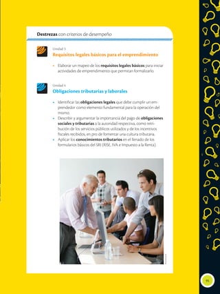 Unidad 3
Requisitos legales básicos para el emprendimiento
•	 Elaborar un mapeo de los requisitos legales básicos para iniciar
actividades de emprendimiento que permitan formalizarlo.
Unidad 4
Obligaciones tributarias y laborales
•	 Identificar las obligaciones legales que debe cumplir un em-
prendedor como elemento fundamental para la operación del
mismo.
•	 Describir y argumentar la importancia del pago de obligaciones
sociales y tributarias a la autoridad respectiva, como retri-
bución de los servicios públicos utilizados y de los incentivos
fiscales recibidos, en pro de fomentar una cultura tributaria.
•	 Aplicar los conocimientos tributarios en el llenado de los
formularios básicos del SRI (RISE, IVA e Impuesto a la Renta).
Destrezas con criterios de desempeño
95
Shutterstock
 