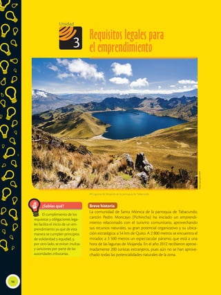 Requisitos legales para
el emprendimiento
Unidad
3
 Lagunas de Mojanda en la parroquia de Tabacundo.
¿Sabías qué?
El cumplimiento de los
requisitos y obligaciones lega-
les facilita el inicio de un em-
prendimiento ya que de esta
manera se cumplen principios
de solidaridad y equidad, y,
por otro lado, se evitan multas
y sanciones por parte de las
autoridades tributarias.
Breve historia
La comunidad de Santa Mónica de la parroquia de Tabacundo,
cantón Pedro Moncayo (Pichincha) ha iniciado un emprendi-
miento relacionado con el turismo comunitario, aprovechando
sus recursos naturales, su gran potencial organizativo y su ubica-
ción estratégica: a 54 km de Quito. A 2 800 metros se encuentra el
mirador, a 3 500 metros un espectacular páramo, que está a una
hora de las lagunas de Mojanda. En el año 2012 recibieron aproxi-
madamente 200 turistas extranjeros, pues aún no se han aprove-
chado todas las potencialidades naturales de la zona.
96
https://goo.gl/jwn8h9
 