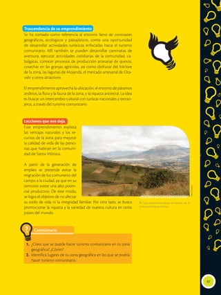 Trascendencia de su emprendimiento
Se ha tomado como referencia al entorno lleno de contrastes
geográficos, ecológicos y paisajísticos, como una oportunidad
de desarrollar actividades turísticas enfocadas hacia el turismo
comunitario. Allí también se pueden desarrollar caminatas de
aventura, ejecutar actividades cotidianas de la comunidad, ca-
balgatas, conocer procesos de producción artesanal de quesos,
cosechar en las granjas agrícolas, así como disfrutar del folclore
de la zona, las lagunas de Mojanda, el mercado artesanal de Ota-
valo y otros atractivos.
El emprendimiento aprovecha la ubicación, el entorno de páramos
andinos, la flora y la fauna de la zona, y la riqueza ancestral. La idea
es buscar un intercambio cultural con turistas nacionales y extran-
jeros, a través del turismo comunitario.
Lecciones que nos deja
Este emprendimiento explota
las ventajas naturales y los re-
cursos de la zona para mejorar
la calidad de vida de las perso-
nas que habitan en la comuni-
dad de Santa Mónica.
A partir de la generación de
empleo se pretende evitar la
migración de los comuneros del
campo a la ciudad, ya que en su
territorio existe una alto poten-
cial productivo. De este modo,
se logra el objetivo de no afectar
su estilo de vida ni la integridad familiar. Por otro lado, se busca
promocionar la riqueza y la variedad de nuestra cultura en otros
países del mundo.
97
 Vista panorámica desde el mirador de la
Comunidad Santa Mónica.
Flavio
Muñoz
Cuestionario
1.	 ¿Crees que se puede hacer turismo comunitario en tu zona
geográfica? ¿Cómo?
2.	 Identifica lugares de tu zona geográfica en las que se podría
hacer turismo comunitario.
?
 