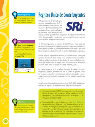 98
TIC
Mira el video y debate
en el aula la importancia y la
necesidad de la obtención del
RUC.
www.mayaediciones.com/
1empyges/98p
@
Saberes previos
¿Qué significa para ti ser
un contribuyente? ¿Qué con-
notación tiene esa palabra?
Registro Único de Contribuyentes
El Registro Único de Contribuyen-
tes, más conocido como RUC, es
el instrumento base utilizado por
el Servicio de Rentas Internas (SRI)
para identificar a los contribuyen-
tes, es decir, a las personas natu-
rales o jurídicas que tienen la obligación de reportar información
sobre sus actividades económicas y, si cumple con ciertas normas
para pagar los respectivos impuestos.
“El RUC corresponde a un número de identificación para todas las
personas naturales y sociedades que realicen alguna actividad eco-
nómica en el Ecuador, en forma permanente u ocasional, o que sean
titulares de bienes o derechos, por los cuales deban pagar impuestos.
El RUC registra información relativa al contribuyente, como por
ejemplo: la dirección de la matriz y sus establecimientos donde rea-
liza la actividad económica, la descripción de las actividades econó-
micas que lleva a cabo, las obligaciones tributarias que se derivan de
aquellas, entre otras” (Servicio de Rentas Internas, 2015).
En consecuencia, el RUC es la base de datos de todos los contri-
buyentes y agentes de retención; por lo tanto, en general, todas
las personas naturales o jurídicas que realicen actividades econó-
micas dentro del territorio ecuatoriano están obligados a obtener
un RUC.
A todo contribuyente que se inscribe en el RUC, el SRI le asigna un
número de registro, de acuerdo con el tipo de contribuyente.
Glosario
Fines de lucro. Cuando
una persona o sociedad desea
tener una ganancia económi-
ca por su actividad.
a
cb
•	 Personas naturales: El RUC corresponde a su número de
cédula de identidad, añadiendo al final los números 001.
Por ejemplo, si la cédula de ciudadanía es 0555666777, el
RUC sería 0555666777001.
•	 Personas jurídicas o sociedades con o sin fines de lucro
(emprendimiento diferente a sus dueños), el RUC es un
número de 10 dígitos creado por el SRI y se añade los nú-
meros 001. Los dos números iniciales corresponden a la
clasificación de la provincia. Por ejemplo, si el emprendi-
miento inicia sus actividades en la provincia de Azuay, su
RUC se iniciará con 01.
 