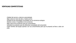 VENTAJAS COMPETITIVAS
•Calidad del servicio y atención personalizada
•Bajo costo de mano de obra y materia prima
•Empatía de las autoridades municipales con la conciencia ecológica
•Diseños únicos e irrepetibles de los productos
•Bajo costo de los productos para los consumidores
•Variedad de productos para las diferentes necesidades del consumidor
•Cada miembro del equipo aportará con sus conocimientos para que el proyecto se lleve a cabo con
éxito.
 