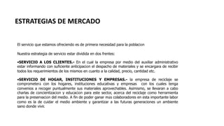 ESTRATEGIAS DE MERCADO
El servicio que estamos ofreciendo es de primera necesidad para la población
Nuestra estrategia de servicio estar dividida en dos frentes:
•SERVICIO A LOS CLIENTES.- En el cual la empresa por medio del auxiliar administrativo
estar informando con suficiente anticipación el despacho de materiales y se encargara de recibir
todos los requerimientos de los mismos en cuanto a la calidad, precio, cantidad etc.
•SERVICIO DE HOGAR, INSTITUCIONES Y EMPRESAS.- la empresa de reciclaje se
comprometerá con los hogares, instituciones educativas y empresas con los cuales tenga
convenios a recoger puntualmente sus materiales aprovechables. Asimismo, se llevaran a cabo
charlas de concientización y educación para este sector, acerca del reciclaje como herramienta
para la preservación del medio. A fin de poder ganar más colaboradores en esta importante labor
como es la de cuidar el medio ambiente y garantizar a las futuras generaciones un ambiente
sano donde vivir.
 