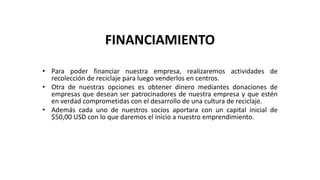 FINANCIAMIENTO
• Para poder financiar nuestra empresa, realizaremos actividades de
recolección de reciclaje para luego venderlos en centros.
• Otra de nuestras opciones es obtener dinero mediantes donaciones de
empresas que desean ser patrocinadores de nuestra empresa y que estén
en verdad comprometidas con el desarrollo de una cultura de reciclaje.
• Además cada uno de nuestros socios aportara con un capital inicial de
$50,00 USD con lo que daremos el inicio a nuestro emprendimiento.
 