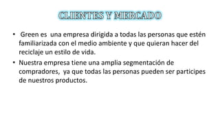 • Green es una empresa dirigida a todas las personas que estén
familiarizada con el medio ambiente y que quieran hacer del
reciclaje un estilo de vida.
• Nuestra empresa tiene una amplia segmentación de
compradores, ya que todas las personas pueden ser participes
de nuestros productos.
 