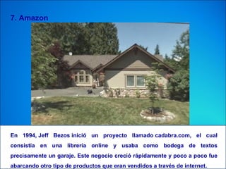7. Amazon
En 1994, Jeff Bezos inició un proyecto llamado cadabra.com, el cual
consistía en una librería online y usaba como bodega de textos
precisamente un garaje. Este negocio creció rápidamente y poco a poco fue
abarcando otro tipo de productos que eran vendidos a través de internet.
 