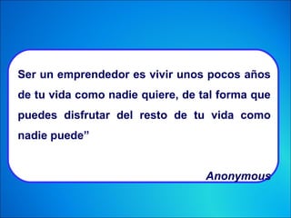 Ser un emprendedor es vivir unos pocos años
de tu vida como nadie quiere, de tal forma que
puedes disfrutar del resto de tu vida como
nadie puede”
Anonymous
 