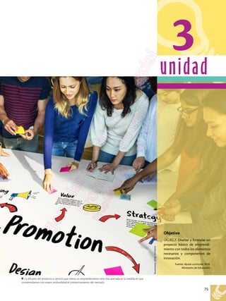 75
unidad
La difusión del producto o servicio que ofrece un emprendimiento será más acertada en la medida en que
comprendamos con mayor profundidad el comportamiento del mercado.
3
Shutterstock,
(2018).
531528235
Objetivo
OG.EG.7. Diseñar y formular un
proyecto básico de emprendi-
miento con todos los elementos
necesarios y componentes de
innovación.
Fuente: Ajuste curricular 2016.
Ministerio de Educación.
 