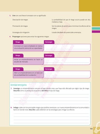 163
Actividad investigativa
7.	 Investiga un emprendimiento cercano al lugar donde vives, que haya sido afectado por algún tipo de riesgo.
Describe cómo se produjo la situación e identifica el tipo de riesgo.
	––––––––––––––––––––––––––––––––––––––––––––––––––––––––––––––––––––––––––––––––––––––––––––––––
	––––––––––––––––––––––––––––––––––––––––––––––––––––––––––––––––––––––––––––––––––––––––––––––––
	––––––––––––––––––––––––––––––––––––––––––––––––––––––––––––––––––––––––––––––––––––––––––––––––
	––––––––––––––––––––––––––––––––––––––––––––––––––––––––––––––––––––––––––––––––––––––––––––––––
8.	 Indaga cuáles son los principales riesgos que podrían amenazar a un nuevo emprendimiento en la comunidad o
barrio en donde vives. Describe cuáles deberían ser las estrategias para mitigar sus efectos.
	––––––––––––––––––––––––––––––––––––––––––––––––––––––––––––––––––––––––––––––––––––––––––––––––
	––––––––––––––––––––––––––––––––––––––––––––––––––––––––––––––––––––––––––––––––––––––––––––––––
	––––––––––––––––––––––––––––––––––––––––––––––––––––––––––––––––––––––––––––––––––––––––––––––––
	––––––––––––––––––––––––––––––––––––––––––––––––––––––––––––––––––––––––––––––––––––––––––––––––
5.	 Une con una línea el concepto con su significado
		 Descripción de riesgos	 La probabilidad de que el riesgo ocurra puede ser alta,
mediana o baja.
	 Priorización de riesgos	 Son los planes de acción para minimizar los efectos de los
riesgos.
	 Estrategias de mitigación	 Listado detallado de potenciales amenazas.
6.	 Propongan opciones para evitar los siguientes riesgos:
	–––––––––––––––––––––––––––––––––––––––––––––––––––––––
	–––––––––––––––––––––––––––––––––––––––––––––––––––––––
	–––––––––––––––––––––––––––––––––––––––––––––––––––––––
Contratar un nuevo empleado sin realizar
una evaluación previa de sus capacidades.
Iniciar un emprendimiento sin hacer un
estudio de mercado.
Abrir un emprendimiento en un sitio con
alta probabilidad de inundación.
Riesgo
Riesgo
Riesgo
Estrategia
Estrategia
Estrategia
 
