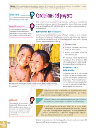 164
EG.5.6.2. Aplicar metodologías para la evaluación cualitativa de un proyecto de emprendimiento (cobertura de necesidades y empleo
generado) que permitan establecer su factibilidad, los riesgos existentes y medidas mitigantes propicias.
La evaluación de un proyecto
de inversión debe considerar todas
las necesidades que se plantearon al
inicio. Si una necesidad no ha sido
cubierta, la evaluación no puede
ser realizada ni se pueden emitir
conclusiones.
¿Sabías qué?
¿Es posible que los objetivos
sociales de un emprendimiento
exitoso se contrapongan a la obten-
ción de sus objetivos productivos?
Desequilibrio cognitivo
¿Qué proyecto factible se podría
iniciar en la zona donde vives?
Saberes previos
Conclusiones del proyecto
Una vez culminada la evaluación cuantitativa y cualitativa, y analizados los
riesgos del proyecto, el siguiente paso es elaborar las conclusiones enfocadas
en la factibilidad favorable o desfavorable de su implementación, consideran-
do lo siguiente:
Satisfacción de necesidades
La primera parte de las conclusiones se refiere a la satisfacción de las necesida-
des. Conforme habíamos indicado, existen muchas necesidades que requieren
ser satisfechas. La naturaleza de las necesidades puede variar según diversos
factores; algunos de estos pueden ser:
•	 Zona geográfica.
•	 Aspectos culturales, deportivos,
artísticos, productivos.
•	 Hábitos, costumbres, valores de
los habitantes, etc.
Por lo tanto, al finalizar el proyecto de
inversión, una de las conclusiones debe
referirsealasatisfaccióndelasnecesida-
des establecidas al inicio del proyecto.
Coherencia de la
información
La siguiente parte de las conclusiones
serefiereaestablecersiexistecoheren-
cia entre los diferentes componentes
del proyecto. A continuación, propo-
nemos algunos ejemplos para analizar
el modo en que está integrado el pro-
yecto para el emprendimiento:
• Verificar que los activos determinados en el plan operacional sean
los mismos incluidos en el plan de inversión del plan financiero.
• Verificar que el costo del plan publicitario se incluya en los
presupuestos de gastos detallados en el plan financiero. Verificar
que todos los componentes del proyecto de inversión se hayan
realizado completamente. En definitiva, el emprendedor debe veri-
ficar que el proyecto de inversión esté completo.
• Verificar que todas las funciones del emprendimiento estén
adecuadamente descritas en el plan operacional y que el costo
de personal se incluya en el plan financiero.
Una vez constatada esta información, puede ser incorporada como parte del
documento final de conclusiones del proyecto.
Se deben estudiar profundamente los valores y códigos culturales del lugar en donde se afincará el
emprendimiento para que pueda cumplir correctamente con su propósito de resolver las necesidades
de la comunidad.
Shutterstock,
(2018).
316135883
 