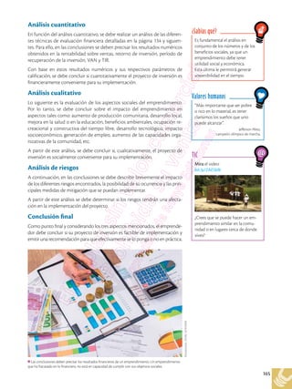 165
Mira el video:
bit.ly/2AE5klb
¿Crees que se puede hacer un em-
prendimiento similar en la comu-
nidad o en lugares cerca de donde
vives?
TIC
Análisis cuantitativo
En función del análisis cuantitativo, se debe realizar un análisis de las diferen-
tes técnicas de evaluación financiera detalladas en la página 134 y siguien-
tes. Para ello, en las conclusiones se deben precisar los resultados numéricos
obtenidos en la rentabilidad sobre ventas, retorno de inversión, período de
recuperación de la inversión, VAN y TIR.
Con base en estos resultados numéricos y sus respectivos parámetros de
calificación, se debe concluir si cuantitativamente el proyecto de inversión es
financieramente conveniente para su implementación.
Análisis cualitativo
Lo siguiente es la evaluación de los aspectos sociales del emprendimiento.
Por lo tanto, se debe concluir sobre el impacto del emprendimiento en
aspectos tales como: aumento de producción comunitaria, desarrollo local,
mejora en la salud o en la educación, beneficios ambientales, ocupación re-
creacional y constructiva del tiempo libre, desarrollo tecnológico, impacto
socioeconómico, generación de empleo, aumento de las capacidades orga-
nizativas de la comunidad, etc.
A partir de este análisis, se debe concluir si, cualitativamente, el proyecto de
inversión es socialmente conveniente para su implementación.
Análisis de riesgos
A continuación, en las conclusiones se debe describir brevemente el impacto
de los diferentes riesgos encontrados, la posibilidad de su ocurrencia y las prin-
cipales medidas de mitigación que se puedan implementar.
A partir de este análisis se debe determinar si los riesgos tendrán una afecta-
ción en la implementación del proyecto.
Conclusión final
Como punto final y considerando los tres aspectos mencionados, el emprende-
dor debe concluir si su proyecto de inversión es factible de implementación y
emitir una recomendación para que efectivamente se lo ponga o no en práctica.
Es fundamental el análisis en
conjunto de los números y de los
beneficios sociales, ya que un
emprendimiento debe tener
utilidad social y económica.
Esta última le permitirá generar
sostenibilidad en el tiempo.
¿Sabías qué?
“Más importante que ser pobre
o rico en lo material, es tener
clarísimos los sueños que uno
puede alcanzar”.
Jefferson Pérez,
campeón olímpico de marcha.
Valores humanos
Las conclusiones deben precisar los resultados financieros de un emprendimiento. Un emprendimiento
que ha fracasado en lo financiero, no está en capacidad de cumplir con sus objetivos sociales.
Shutterstock,
(2018).
567876049
 