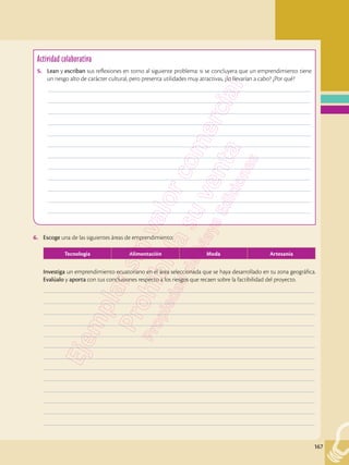 167
Actividad colaborativa
5.	 Lean y escriban sus reflexiones en torno al siguiente problema: si se concluyera que un emprendimiento tiene
un riesgo alto de carácter cultural, pero presenta utilidades muy atractivas, ¿lo llevarían a cabo? ¿Por qué?
	––––––––––––––––––––––––––––––––––––––––––––––––––––––––––––––––––––––––––––––––––––––––––––––––
	––––––––––––––––––––––––––––––––––––––––––––––––––––––––––––––––––––––––––––––––––––––––––––––––
	––––––––––––––––––––––––––––––––––––––––––––––––––––––––––––––––––––––––––––––––––––––––––––––––
	––––––––––––––––––––––––––––––––––––––––––––––––––––––––––––––––––––––––––––––––––––––––––––––––
	––––––––––––––––––––––––––––––––––––––––––––––––––––––––––––––––––––––––––––––––––––––––––––––––
	––––––––––––––––––––––––––––––––––––––––––––––––––––––––––––––––––––––––––––––––––––––––––––––––
	––––––––––––––––––––––––––––––––––––––––––––––––––––––––––––––––––––––––––––––––––––––––––––––––
	––––––––––––––––––––––––––––––––––––––––––––––––––––––––––––––––––––––––––––––––––––––––––––––––
	––––––––––––––––––––––––––––––––––––––––––––––––––––––––––––––––––––––––––––––––––––––––––––––––
	––––––––––––––––––––––––––––––––––––––––––––––––––––––––––––––––––––––––––––––––––––––––––––––––
	––––––––––––––––––––––––––––––––––––––––––––––––––––––––––––––––––––––––––––––––––––––––––––––––
	––––––––––––––––––––––––––––––––––––––––––––––––––––––––––––––––––––––––––––––––––––––––––––––––
6.	 Escoge una de las siguientes áreas de emprendimiento:
	
Tecnología Alimentación Moda Artesanía
	 Investiga un emprendimiento ecuatoriano en el área seleccionada que se haya desarrollado en tu zona geográfica.
Evalúalo y aporta con tus conclusiones respecto a los riesgos que recaen sobre la factibilidad del proyecto.
	–––––––––––––––––––––––––––––––––––––––––––––––––––––––––––––––––––––––––––––––––––––––––––––––––––
	–––––––––––––––––––––––––––––––––––––––––––––––––––––––––––––––––––––––––––––––––––––––––––––––––––
	–––––––––––––––––––––––––––––––––––––––––––––––––––––––––––––––––––––––––––––––––––––––––––––––––––
	–––––––––––––––––––––––––––––––––––––––––––––––––––––––––––––––––––––––––––––––––––––––––––––––––––
	–––––––––––––––––––––––––––––––––––––––––––––––––––––––––––––––––––––––––––––––––––––––––––––––––––
	–––––––––––––––––––––––––––––––––––––––––––––––––––––––––––––––––––––––––––––––––––––––––––––––––––
	–––––––––––––––––––––––––––––––––––––––––––––––––––––––––––––––––––––––––––––––––––––––––––––––––––
	–––––––––––––––––––––––––––––––––––––––––––––––––––––––––––––––––––––––––––––––––––––––––––––––––––
	–––––––––––––––––––––––––––––––––––––––––––––––––––––––––––––––––––––––––––––––––––––––––––––––––––
	–––––––––––––––––––––––––––––––––––––––––––––––––––––––––––––––––––––––––––––––––––––––––––––––––––
	–––––––––––––––––––––––––––––––––––––––––––––––––––––––––––––––––––––––––––––––––––––––––––––––––––
	–––––––––––––––––––––––––––––––––––––––––––––––––––––––––––––––––––––––––––––––––––––––––––––––––––
	–––––––––––––––––––––––––––––––––––––––––––––––––––––––––––––––––––––––––––––––––––––––––––––––––––
 