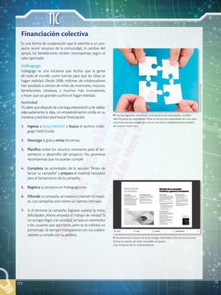 TIC
172
Financiación colectiva
Es una forma de cooperación que le permite a un pro-
yecto reunir recursos de la comunidad. A cambio del
apoyo, los benefactores reciben recompensas según el
valor aportado.
Indiegogo
Indiegogo es una iniciativa que facilita que la gente
de todo el mundo sume fuerzas para que las ideas se
hagan realidad. Desde 2008, millones de colaboradores
han ayudado a cientos de miles de inventores, músicos,
benefactores, cineastas, y muchos más innovadores,
a hacer que sus grandes sueños se hagan realidad.
Actividad
Tú sabes que después de una larga preparación y de validar
adecuadamente la idea, un emprendimiento confía en su
iniciativa y está listo para buscar financiación.
1.		 Ingresa a bit.ly/2ABW3d7 y busca el archivo Indie-
gogo Field Guide.
2.		 Descarga la guía y revisa los temas.
3.		 Planifica todos los recursos necesarios para el lan-
zamiento y desarrollo del proyecto. No prometas
recompensas que no puedes cumplir.
4.		 Completa las actividades de la sección “Antes de
lanzar tu campaña” y prepara el material necesario
para el lanzamiento de la campaña.
5.		 Registra tu proyecto en Indiegogo.com.
6.		 Difunde tu campaña, sé creativo y mantén el impul-
so. Las campañas solo tienen un tiempo limitado.
7.		 Si al terminar la campaña, lograste superar la meta,
¡felicidades! ¡Ahora empieza el trabajo de verdad! Si
no se logra llegar a la cantidad, se hará un reembolso
a los usuarios que aportaron, pero se te cobrará un
porcentaje. Sé siempre transparente con tus colabo-
radores y cumple con tu palabra.
Cuando logramos identificar correctamente las necesidades, también
identificamos las capacidades. Poner al servicio las capacidades de unos para
solucionar las necesidades de otros es una forma verdaderamente solidaria
de construir buen vivir.
Actualmente, el avance de la tecnología informática y de comunicaciones
facilita la creación de redes mundiales de apoyo
a las iniciativas de los emprendedores.
Shutterstock,
(2018).
143737066
 