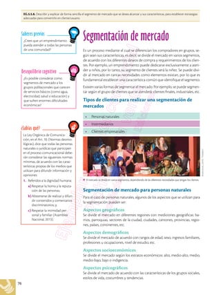 76
EG.5.5.8. Describir y explicar de forma sencilla el segmento de mercado que se desea alcanzar y sus características, para establecer estrategias
adecuadas para convertirlo en cliente/usuario.
La Ley Orgánica de Comunica-
ción, en el Art. 10. (Normas deonto-
lógicas), dice que todas las personas
naturales o jurídicas que participen
en el proceso comunicacional debe-
rán considerar las siguientes normas
mínimas, de acuerdo con las carac-
terísticas propias de los medios que
utilizan para difundir información y
opiniones:
1.	 Referidos a la dignidad humana:
	 a)	Respetar la honra y la reputa-
ción de las personas;
	 b)	Abstenerse de realizar y difun-
dir contenidos y comentarios
discriminatorios; y,
	 c)	Respetar la intimidad per-
sonal y familiar (Asamblea
Nacional, 2013).
¿Sabías qué?
¿Es posible considerar como
segmentos de mercado a los
grupos poblacionales que carecen
de servicios básicos (como agua,
electricidad, salud o educación) y
que sufren enormes dificultades
económicas?
Desequilibrio cognitivo
¿Crees que un emprendimiento
pueda atender a todas las personas
de una comunidad?
Saberes previos
Segmentación de mercado
Es un proceso mediante el cual se diferencian los compradores en grupos, se-
gún sean sus características, es decir, se divide el mercado en varios segmentos,
de acuerdo con los diferentes deseos de compra y requerimientos de los clien-
tes. Por ejemplo, un emprendimiento puede dedicarse exclusivamente a aten-
der a niños, por lo tanto, su segmento de clientes será la niñez. Se puede divi-
dir al mercado en tantas necesidades como elementos existan, por lo que es
fundamental establecer una característica común que identifique el segmento.
Existen varias formas de segmentar el mercado. Por ejemplo, se puede segmen-
tar según el grupo de clientes que se atenderá: clientes finales, industriales, etc.
Tipos de clientes para realizar una segmentación de
mercados
•	 Personas naturales
•	 Intermediarios
•	 Clientes empresariales
Segmentación de mercado para personas naturales
Para el caso de personas naturales, algunos de los aspectos que se utilizan para
la segmentación pueden ser:
Aspectos geográficos
Se divide el mercado en diferentes regiones con mediciones geográficas: ba-
rrios, parroquias, sectores de la ciudad, ciudades, cantones, provincias, regio-
nes, países, continentes, etc.
Aspectos demográficos
Se divide el mercado de acuerdo con rangos de edad, sexo, ingresos familiares,
profesiones u ocupaciones, nivel de estudio, etc.
Aspectos socioeconómicos
Se divide el mercado según los estratos económicos: alto, medio-alto, medio,
medio-bajo, bajo o indigencia.
Aspectos psicográficos
Se divide el mercado de acuerdo con las características de los grupos sociales,
estilos de vida, costumbres y tendencias.
El mercado se divide en varios segmentos, dependiendo de las diferentes necesidades que tengan los clientes.
Shutterstock,
(2018).
752638612
 