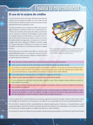 173
Financia tu emprendimiento
Uno de los instrumentos de mayor utilización para efectuar
compras son las tarjetas de crédito. Su uso es cada vez más
común tanto en sectores urbanos como en sectores rurales,
especialmente entre la población joven.
Cuando una persona usa su tarjeta de crédito para comprar
algún producto o servicio, se inicia con la autorización au-
tomática de la emisora de la tarjeta de crédito, autorización
que se comunica a través de la tecnología: la tarjeta puede
ser utilizada. Entonces, el cliente firma un voucher como evi-
dencia del consumo y retira su producto o activa un servicio.
El establecimiento le preguntará si el consumo es “corriente”
(a pagar todo al mes siguiente) o “diferido” (cuando se paga
con cuotas mensuales). Finalmente, el consumo con tarjeta
de crédito se convierte en una deuda que deberá ser pagada
a futuro.
Parece fácil, pero es un sistema que debe ser utilizado muy
responsablemente, tanto en los consumos como en el finan-
ciamiento de un nuevo proyecto. Algunos consejos sobre su
utilización para las compras son:
Como se puede ver, el uso de la tarjeta es muy atractivo y genera la sensación de poder comprar todo lo que se desea.
Sin embargo, como finalmente es una deuda, su uso debe ser muy responsable a fin de evitar sobreendeudamientos.
Por otro lado, la tarjeta de crédito responsablemente utilizada puede ayudar a financiar un emprendimiento: puede
usarse para adquirir varios de los bienes requeridos para ello, por ejemplo, una computadora, una impresora, muebles,
etc. En este caso, la tarjeta ayudará a conseguir estos bienes sin mayor problema.
En conclusión, la tarjeta de crédito sirve para adquirir deudas buenas que ayudarán a incrementar el patrimonio familiar.
Antes de hacer la compra, determinar si será una deuda conveniente o inconveniente.
Usar avance de efectivo para adquirir bienes de contado. Usualmente algunos establecimientos indican un valor
cuando es de contado y un valor muy superior si se paga con tarjeta. En ese caso, es mejor sacar el dinero a través
del cajero automático y hacer la compra en efectivo para conseguir descuentos.
Si se trata de una compra para gastos usuales (como víveres, medicinas u otros, que se consumen de forma inme-
diata), utilizar crédito corriente. Si la compra va a ser utilizada en varios meses (por ejemplo para muebles de la
casa, electrodomésticos, computadoras, entre otros), lo mejor es utilizar crédito diferido.
Utilizar una sola tarjeta de crédito. Así se tendrá mayor control de las deudas.
Cada usuario de tarjeta de crédito debe determinar el límite de deudas que pueda manejar.
Nunca diferir gastos mensuales, tales como víveres o la colegiatura de los hijos.
Si no se utilizarán las tarjetas de crédito, es mejor dejarlas en casa. Llevar consigo la tarjeta solamente cuando se
vaya a realizar una compra.
Con la tarjeta también se puede sacar dinero de cajeros automáticos. Utilizar los avances de efectivo únicamente
para verdaderas emergencias.
El uso de la tarjeta de crédito
El uso responsable de la tarjeta de crédito es una opción válida a fin de
obtener dinero para el emprendimiento. Sin embargo, hay que recordar
que todo lo que se adquiera con ella siempre será más caro que una
compra en efectivo, además de que genera deudas.
Shutterstock,
(2018).
85708625
173
 