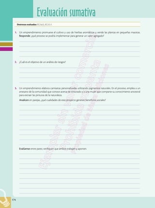 174
Evaluación sumativa
174
1.	 Un emprendimiento promueve el cultivo y uso de hierbas aromáticas y vende las plantas en pequeñas macetas.
Responde: ¿qué proceso se podría implementar para generar un valor agregado?
	–––––––––––––––––––––––––––––––––––––––––––––––––––––––––––––––––––––––––––––––––––––––––––––––––––
	–––––––––––––––––––––––––––––––––––––––––––––––––––––––––––––––––––––––––––––––––––––––––––––––––––
	–––––––––––––––––––––––––––––––––––––––––––––––––––––––––––––––––––––––––––––––––––––––––––––––––––
	–––––––––––––––––––––––––––––––––––––––––––––––––––––––––––––––––––––––––––––––––––––––––––––––––––
2.	 ¿Cuál es el objetivo de un análisis de riesgos?
	–––––––––––––––––––––––––––––––––––––––––––––––––––––––––––––––––––––––––––––––––––––––––––––––––––
	–––––––––––––––––––––––––––––––––––––––––––––––––––––––––––––––––––––––––––––––––––––––––––––––––––
	–––––––––––––––––––––––––––––––––––––––––––––––––––––––––––––––––––––––––––––––––––––––––––––––––––
	–––––––––––––––––––––––––––––––––––––––––––––––––––––––––––––––––––––––––––––––––––––––––––––––––––
3.	 Un emprendimiento elabora camisetas personalizadas utilizando pigmentos naturales. En el proceso, emplea a un
artesano de la comunidad que conoce acerca de tinturado y a una mujer que comparte su conocimiento ancestral
para extraer las pinturas de la naturaleza.
Analicen en parejas, ¿qué cualidades de este proyecto generan beneficios sociales?
	–––––––––––––––––––––––––––––––––––––––––––––––––––––––––––––––––––––––––––––––––––––––––––––––––––
	–––––––––––––––––––––––––––––––––––––––––––––––––––––––––––––––––––––––––––––––––––––––––––––––––––
	–––––––––––––––––––––––––––––––––––––––––––––––––––––––––––––––––––––––––––––––––––––––––––––––––––
	–––––––––––––––––––––––––––––––––––––––––––––––––––––––––––––––––––––––––––––––––––––––––––––––––––
	–––––––––––––––––––––––––––––––––––––––––––––––––––––––––––––––––––––––––––––––––––––––––––––––––––
	–––––––––––––––––––––––––––––––––––––––––––––––––––––––––––––––––––––––––––––––––––––––––––––––––––
	–––––––––––––––––––––––––––––––––––––––––––––––––––––––––––––––––––––––––––––––––––––––––––––––––––
	–––––––––––––––––––––––––––––––––––––––––––––––––––––––––––––––––––––––––––––––––––––––––––––––––––
	–––––––––––––––––––––––––––––––––––––––––––––––––––––––––––––––––––––––––––––––––––––––––––––––––––
Evalúense entre pares; verifiquen que ambos trabajen y aporten.
	–––––––––––––––––––––––––––––––––––––––––––––––––––––––––––––––––––––––––––––––––––––––––––––––––––
	–––––––––––––––––––––––––––––––––––––––––––––––––––––––––––––––––––––––––––––––––––––––––––––––––––
	–––––––––––––––––––––––––––––––––––––––––––––––––––––––––––––––––––––––––––––––––––––––––––––––––––
	–––––––––––––––––––––––––––––––––––––––––––––––––––––––––––––––––––––––––––––––––––––––––––––––––––
	–––––––––––––––––––––––––––––––––––––––––––––––––––––––––––––––––––––––––––––––––––––––––––––––––––
	–––––––––––––––––––––––––––––––––––––––––––––––––––––––––––––––––––––––––––––––––––––––––––––––––––
	–––––––––––––––––––––––––––––––––––––––––––––––––––––––––––––––––––––––––––––––––––––––––––––––––––
	–––––––––––––––––––––––––––––––––––––––––––––––––––––––––––––––––––––––––––––––––––––––––––––––––––
	–––––––––––––––––––––––––––––––––––––––––––––––––––––––––––––––––––––––––––––––––––––––––––––––––––
Destrezas evaluadas: EG.5.6.2., EG.5.5.1.
 