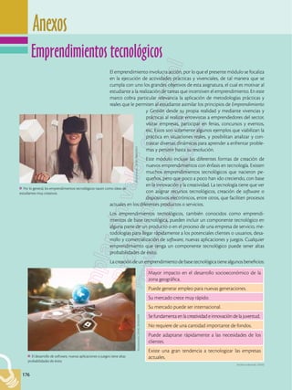 176
Anexos
176
El emprendimiento involucra acción, por lo que el presente módulo se focaliza
en la ejecución de actividades prácticas y vivenciales, de tal manera que se
cumpla con uno los grandes objetivos de esta asignatura, el cual es motivar al
estudiante a la realización de tareas que incentiven el emprendimiento. En este
marco cobra particular relevancia la aplicación de metodologías prácticas y
reales que le permiten al estudiante asimilar los principios de Emprendimiento
y Gestión desde su propia realidad y mediante vivencias y
prácticas al realizar entrevistas a emprendedores del sector,
visitar empresas, participar en ferias, concursos y eventos,
etc. Estos son solamente algunos ejemplos que viabilizan la
práctica en situaciones reales, y posibilitan analizar y con-
trastar diversas dinámicas para aprender a enfrentar proble-
mas y persistir hasta su resolución.
Este módulo incluye las diferentes formas de creación de
nuevos emprendimientos con énfasis en tecnología. Existen
muchos emprendimientos tecnológicos que nacieron pe-
queños, pero que poco a poco han ido creciendo, con base
en la innovación y la creatividad. La tecnología tiene que ver
con asignar recursos tecnológicos, creación de software o
dispositivos electrónicos, entre otros, que faciliten procesos
actuales en los diferentes productos o servicios.
Los emprendimientos tecnológicos, también conocidos como emprendi-
mientos de base tecnológica, pueden incluir un componente tecnológico en
alguna parte de un producto o en el proceso de una empresa de servicio, me-
todologías para llegar rápidamente a los potenciales clientes o usuarios, desa-
rrollo y comercialización de software, nuevas aplicaciones y juegos. Cualquier
emprendimiento que tenga un componente tecnológico puede tener altas
probabilidades de éxito.
Lacreaciónde unemprendimientode base tecnológica tiene algunosbeneficios:
Por lo general, los emprendimientos tecnológicos nacen como ideas de
estudiantes muy creativos.
Shutterstock,
(2018).
388029847
El desarrollo de software, nuevas aplicaciones o juegos tiene altas
probabilidades de éxito.
Shutterstock,
(2018).
387033298
Mayor impacto en el desarrollo socioeconómico de la
zona geográfica.
Puede generar empleo para nuevas generaciones.
Su mercado crece muy rápido.
Su mercado puede ser internacional.
Se fundamenta en la creatividad e innovación de la juventud.
No requiere de una cantidad importante de fondos.
Puede adaptarse rápidamente a las necesidades de los
clientes.
Existe una gran tendencia a tecnologizar las empresas
actuales.
Archivo editorial, (2018)
Emprendimientos tecnológicos
 