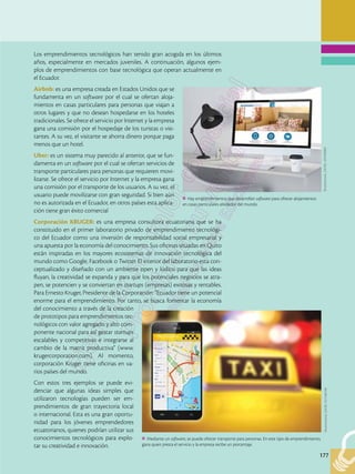 177
177
Los emprendimientos tecnológicos han tenido gran acogida en los últimos
años, especialmente en mercados juveniles. A continuación, algunos ejem-
plos de emprendimientos con base tecnológica que operan actualmente en
el Ecuador.
Airbnb: es una empresa creada en Estados Unidos que se
fundamenta en un software por el cual se ofertan aloja-
mientos en casas particulares para personas que viajan a
otros lugares y que no desean hospedarse en los hoteles
tradicionales. Se ofrece el servicio por Internet y la empresa
gana una comisión por el hospedaje de los turistas o visi-
tantes. A su vez, el visitante se ahorra dinero porque paga
menos que un hotel.
Uber: es un sistema muy parecido al anterior, que se fun-
damenta en un software por el cual se ofertan servicios de
transporte particulares para personas que requieren movi-
lizarse. Se ofrece el servicio por Internet y la empresa gana
una comisión por el transporte de los usuarios. A su vez, el
usuario puede movilizarse con gran seguridad. Si bien aún
no es autorizada en el Ecuador, en otros países esta aplica-
ción tiene gran éxito comercial
Corporación KRUGER: es una empresa consultora ecuatoriana que se ha
constituido en el primer laboratorio privado de emprendimiento tecnológi-
co del Ecuador como una inversión de responsabilidad social empresarial y
una apuesta por la economía del conocimiento. Sus oficinas situadas en Quito
están inspiradas en los mayores ecosistemas de innovación tecnológica del
mundo como Google, Facebook o Twitter. El interior del laboratorio esta con-
ceptualizado y diseñado con un ambiente open y lúdico para que las ideas
fluyan, la creatividad se expanda y para que los potenciales negocios se atra-
pen, se potencien y se conviertan en startups (empresas) exitosas y rentables.
Para Ernesto Kruger, Presidente de la Corporación: “Ecuador tiene un potencial
enorme para el emprendimiento. Por tanto, se busca fomentar la economía
del conocimiento a través de la creación
de prototipos para emprendimientos tec-
nológicos con valor agregado y alto com-
ponente nacional para así gestar startups
escalables y competitivas e integrarse al
cambio de la matriz productiva” (www.
krugercorporation.com). Al momento,
corporación Kruger tiene oficinas en va-
rios países del mundo.
Con estos tres ejemplos se puede evi-
denciar que algunas ideas simples que
utilizaron tecnologías pueden ser em-
prendimientos de gran trayectoria local
o internacional. Esta es una gran oportu-
nidad para los jóvenes emprendedores
ecuatorianos, quienes podrían utilizar sus
conocimientos tecnológicos para explo-
tar su creatividad e innovación.
Hay emprendimientos que desarrollan software para ofrecer alojamientos
en casas particulares alrededor del mundo.
Shutterstock,
(2018).
429188983
Mediante un software, se puede ofrecer transporte para personas. En este tipo de emprendimiento,
gana quien presta el servicio y la empresa recibe un porcentaje.
Shutterstock,
(2018).
551106190
 