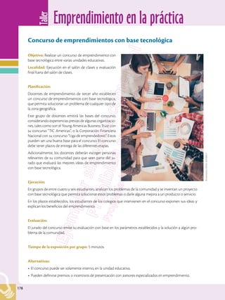 Emprendimiento en la práctica
Taller
178
178
Concurso de emprendimientos con base tecnológica
Objetivo: Realizar un concurso de emprendimiento con
base tecnológica entre varias unidades educativas.
Localidad: Ejecución en el salón de clases y evaluación
final fuera del salón de clases.
Planificación:
Docentes de emprendimiento de tercer año establecen
un concurso de emprendimientos con base tecnológica,
que permita solucionar un problema de cualquier tipo de
la zona geográfica.
Este grupo de docentes emitirá las bases del concurso,
considerando experiencias previas de algunas organizacio-
nes, tales como son el Young Americas Business Trust con
su concurso “TIC Americas”, o la Corporación Financiera
Nacional con su concurso “Liga de emprendedores”. Estos
pueden ser una buena base para el concurso. El concurso
debe tener plazos de entrega de las diferentes etapas.
Adicionalmente, los docentes deberán escoger personas
relevantes de su comunidad para que sean parte del ju-
rado que evaluará las mejores ideas de emprendimiento
con base tecnológica.
Ejecución:
En grupos de entre cuatro y seis estudiantes, analizan los problemas de la comunidad y se inventan un proyecto
con base tecnológica que permita solucionar estos problemas o darle alguna mejora a un producto o servicio.
En los plazos establecidos, los estudiantes de los colegios que intervienen en el concurso exponen sus ideas y
explican los beneficios del emprendimiento.
Evaluación:
El jurado del concurso emite su evaluación con base en los parámetros establecidos y la solución a algún pro-
blema de la comunidad.
Tiempo de la exposición por grupo: 5 minutos
Alternativas:
•	El concurso puede ser solamente interno, en la unidad educativa.
•	Pueden definirse premios o incentivos de presentación con asesores especializados en emprendimiento.
Shutterstock,
(2018).
556760812
 