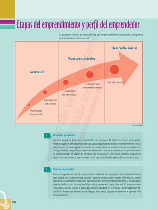 180
180
El proceso natural de creación de un emprendimiento responde al esquema
que se señala a continuación:
(Kantis, 2008).
Gestación
Motivación
a emprender
Generación
de la idea
Desarrollo
del prototipo
Fortalecimiento
Creación del
emprendimiento
Puesta en marcha
Desarrollo inicial
Etapa de gestación
En esta etapa, el futuro emprendedor se motiva a la creación de un emprendi-
miento a partir del desarrollo de sus capacidades personales. Posteriormente, inicia
un proceso de investigación, análisis de varias ideas de emprendimiento y seleccio-
na aquellas de mayores probabilidades de éxito. De esta manera, el emprendimien-
to seleccionado es viable de llevarlo a la práctica en un futuro cercano, según los
recursos económicos y personales, y las oportunidades generadas en su entorno.
1
Puesta en marcha
En una segunda etapa, el emprendedor elabora un proyecto de emprendimiento
con todos sus componentes, sea de manera escrita o de manera informal; es decir,
planifica los diferentes aspectos operacionales de su emprendimiento, y en paralelo
diseña y fabrica un prototipo del producto o servicio que ofrecerá. Con estos insu-
mos listos, puede iniciar la actividad emprendedora en sí misma. Lamentablemente,
un 80 % de emprendimientos solo llegan hasta esta etapa y mueren en el primer año
de su creación.
2
Etapas del emprendimiento y perfil del emprendedor
 