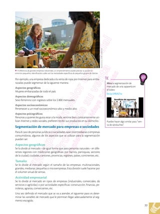 77
Mira la segmentación de
mercado de una zapatería en
el video:
bit.ly/2PbXZ1a
Puedes hacer algo similar para “ven-
ta de sánduches”.
TIC
Por ejemplo, una empresa dedicada a la venta de ropa por Internet para emba-
razadas puede segmentar de la siguiente manera:
Aspectos geográficos
Mujeres embarazadas de todo el país.
Aspectos demográficos
Sexo femenino con ingresos sobre los $ 800 mensuales.
Aspectos socioeconómicos
Pertenecen a un nivel socioeconómico alto y medio-alto.
Aspectos psicográficos
Personas a quienes les gusta estar a la moda, sentirse bien, constantemente uti-
lizan Internet y redes sociales, prefieren recibir sus productos en su domicilio.
Segmentación de mercado para empresas o sociedades
Para el caso de personas jurídicas o sociedades, sean intermediarias o empresas
consumidoras, algunos de los aspectos que se utilizan para la segmentación
pueden ser:
Aspectos geográficos
Se lo divide al mercado –de igual forma que para personas naturales– en dife-
rentes regiones con mediciones geográficas: por barrios, parroquias, sectores
de la ciudad, ciudades, cantones, provincias, regiones, países, continentes, etc.
Tamaño
Se lo divide al mercado según el tamaño de las empresas: multinacionales,
grandes, medianas, pequeñas o microempresas. Esta división suele hacerse por
el volumen anual de ventas.
Actividad empresarial
Se lo divide al mercado en tipos de empresas (industriales, comerciales, de
servicios o agrícolas) o por actividades específicas: construcción, finanzas, pe-
troleras, agrarias, comerciantes, etc.
Una vez definido el mercado que se va a atender, el siguiente paso es deter-
minar las variables de mercado que le permitan llegar adecuadamente al seg-
mento escogido.
A diferencia de grandes empresas industriales, un emprendimiento puede precisar su acción en
entornos pequeños, identificando cuáles son las necesidades específicas de pequeños grupos de clientes.
Shutterstock,
(2018).
402894580
 