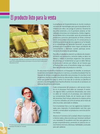 184
184
La enseñanza de Emprendimiento en Acción involucra
una serie de metodologías para que el estudiante se fa-
miliarice con ellas y las ponga en práctica. Durante los
dos años anteriores y en el quimestre anterior, se han
realizado entrevistas con empresarios, charlas magistra-
les de líderes de la comunidad, venta de prototipos de
productos o servicios, participación en ferias y eventos
dentro de la unidad educativa, etc. En consecuencia, la
enseñanza-aprendizaje de esta asignatura se ha basado
en la metodología de “aprender-haciendo”, ya que está
probado que el estudiante tiene mayor asimilación de
conocimientos y destrezas cuando participa activa-
mente en el proceso de aprendizaje.
Para ello, el estudiante practicó sus labores de empren-
dimiento con productos y servicios reales, es decir, los
fabricó y realizó el prototipo respectivo. Este proceso
de prototipo es fundamental ya que se debe fabricar
el producto o servicio por ofrecer, de tal manera que
al finalizar este curso, el estudiante tenga una muestra
física del prototipo de producto o servicio.
En esta etapa se planifica el producto, se bosquejan los detalles, se producen
los primeros borradores del producto o servicio, y se analiza el acabado final. Se
requiere de tiempo y energía para desarrollar este prototipo. En esta fase inicial
se generan muchas pruebas, productos descartados, mejoras a los productos
hasta que quede listo para su venta. Si se trata de un servicio, se planifica el
proceso y los entregables hasta hacerlo eficiente. Si se trata de un producto, se
elaboran los primeros prototipos.
Cada componente del producto o del servicio inclui-
do en el prototipo final debe ser costeado. Si existie-
ron algunas fallas o productos descartados, ese costo
no debe ser incluido en el prototipo, sino solamente
sus componentes finales, de tal manera que el costo
del prototipo final incluya solamente la materia prima
e insumos utilizados, así como el tiempo de la mano de
obra incurrido, valorizado en dólares.
Con el prototipo listo y con las sugerencias implemen-
tadas para mejorarlo, el emprendedor está listo para
vender y comercializar sus productos o servicios de for-
ma masiva.
Ahora es el momento de la verdad: ofrecer el producto
a clientes reales y desconocidos que necesitan satisfacer
una necesidad. El estudiante está listo para generar su
propio emprendimiento, poniendo en práctica los co-
nocimientos técnicos, destrezas, habilidades y actitudes
para salir adelante.
Luego de haber obtenido una opinión favorable de los potenciales clientes
acerca de la calidad del producto prototipo, es hora de iniciar la elaboración
del producto final.
Shutterstock,
(2018).
521478409
Una vez que se han definido las características del producto o servicio, el
prototipo final debe ser costeado.
Shutterstock,
(2018).
267352733
El producto listo para la venta
 