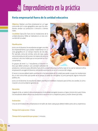 Emprendimiento en la práctica
Taller
186
186
Feria empresarial fuera de la unidad educativa
Objetivo: Realizar una feria empresarial en un lugar
concurrido de la zona geográfica para que los estu-
diantes vendan sus productos o servicios a clientes
reales.
Localidad: Ejecución fuera de las instalaciones de la
unidad educativa. Debe ser realizada en un sitio con-
currido de la ciudad.
Planificación:
Junto con el docente, los estudiantes escogen una idea
de emprendimiento que puedan implementar en su
zona geográfica en un tiempo máximo de tres días.
Por ejemplo, venta de comida, venta de ropa usada,
venta de productos de la zona o la mejora de servicios
turísticos o de otra índole que se encuentren en fun-
cionamiento.
En grupos de entre 5 y 7 estudiantes, el docente in-
dica que deben producir una cantidad suficiente de
productos o servicios para ofertarlos fuera de la unidad educativa. La fecha tope en la cual se realizará la feria
empresarial la escogerá el docente, solicitando autorización al rector o rectora del colegio.
El rector o rectora deberá pedir autorización a las autoridades de la ciudad para poder ocupar las instalaciones
de un sitio concurrido, que puede ser el parque, la salida de una iglesia, la junta parroquial, alguna institución
pública, etc.
Junto con el docente, los estudiantes deben planificar el mobiliario necesario para la feria, los carteles, la comu-
nicación a la comunidad en general, etc.
Ejecución:
Llegado el día, se realiza la feria empresarial en la localidad escogida durante un lapso mínimo de cuatro horas.
Los estudiantes deben ofertar sus productos o servicios con su respectivo precio y recibir dinero por ellos.
Evaluación:
Una vez terminada la feria empresarial, en el salón de clases cada grupo deberá hablar acerca de su experiencia.
Tiempo de la ejecución:	4 horas
Tiempo de la exposición por grupo: 5 minutos
Shutterstock,
(2018).
124813231
 
