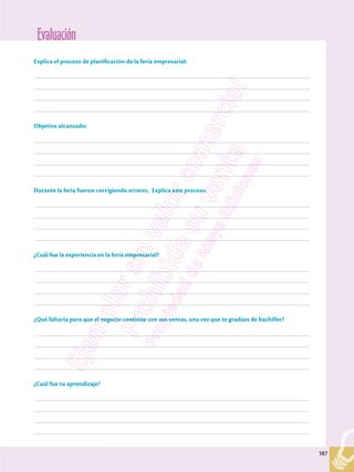 Evaluación
187
187
Explica el proceso de planificación de la feria empresarial:
–––––––––––––––––––––––––––––––––––––––––––––––––––––––––––––––––––––––––––––––––––––––––––––––––––
–––––––––––––––––––––––––––––––––––––––––––––––––––––––––––––––––––––––––––––––––––––––––––––––––––
–––––––––––––––––––––––––––––––––––––––––––––––––––––––––––––––––––––––––––––––––––––––––––––––––––
–––––––––––––––––––––––––––––––––––––––––––––––––––––––––––––––––––––––––––––––––––––––––––––––––––
Objetivo alcanzado:
–––––––––––––––––––––––––––––––––––––––––––––––––––––––––––––––––––––––––––––––––––––––––––––––––––
–––––––––––––––––––––––––––––––––––––––––––––––––––––––––––––––––––––––––––––––––––––––––––––––––––
–––––––––––––––––––––––––––––––––––––––––––––––––––––––––––––––––––––––––––––––––––––––––––––––––––
–––––––––––––––––––––––––––––––––––––––––––––––––––––––––––––––––––––––––––––––––––––––––––––––––––
Durante la feria fueron corrigiendo errores. Explica este proceso.
–––––––––––––––––––––––––––––––––––––––––––––––––––––––––––––––––––––––––––––––––––––––––––––––––––
–––––––––––––––––––––––––––––––––––––––––––––––––––––––––––––––––––––––––––––––––––––––––––––––––––
–––––––––––––––––––––––––––––––––––––––––––––––––––––––––––––––––––––––––––––––––––––––––––––––––––
–––––––––––––––––––––––––––––––––––––––––––––––––––––––––––––––––––––––––––––––––––––––––––––––––––
¿Cuál fue la experiencia en la feria empresarial?
–––––––––––––––––––––––––––––––––––––––––––––––––––––––––––––––––––––––––––––––––––––––––––––––––––
–––––––––––––––––––––––––––––––––––––––––––––––––––––––––––––––––––––––––––––––––––––––––––––––––––
–––––––––––––––––––––––––––––––––––––––––––––––––––––––––––––––––––––––––––––––––––––––––––––––––––
–––––––––––––––––––––––––––––––––––––––––––––––––––––––––––––––––––––––––––––––––––––––––––––––––––
¿Qué faltaría para que el negocio continúe con sus ventas, una vez que te gradúes de bachiller?
–––––––––––––––––––––––––––––––––––––––––––––––––––––––––––––––––––––––––––––––––––––––––––––––––––
–––––––––––––––––––––––––––––––––––––––––––––––––––––––––––––––––––––––––––––––––––––––––––––––––––
–––––––––––––––––––––––––––––––––––––––––––––––––––––––––––––––––––––––––––––––––––––––––––––––––––
–––––––––––––––––––––––––––––––––––––––––––––––––––––––––––––––––––––––––––––––––––––––––––––––––––
¿Cuál fue tu aprendizaje?
–––––––––––––––––––––––––––––––––––––––––––––––––––––––––––––––––––––––––––––––––––––––––––––––––––
–––––––––––––––––––––––––––––––––––––––––––––––––––––––––––––––––––––––––––––––––––––––––––––––––––
–––––––––––––––––––––––––––––––––––––––––––––––––––––––––––––––––––––––––––––––––––––––––––––––––––
–––––––––––––––––––––––––––––––––––––––––––––––––––––––––––––––––––––––––––––––––––––––––––––––––––
 