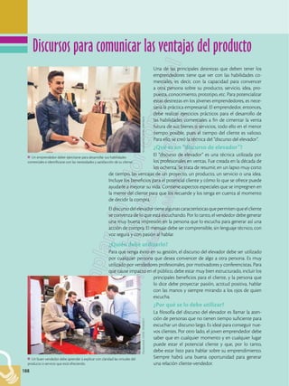 188
188
Una de las principales destrezas que deben tener los
emprendedores tiene que ver con las habilidades co-
merciales, es decir, con la capacidad para convencer
a otra persona sobre su producto, servicio, idea, pro-
puesta, conocimiento, prototipo, etc. Para potencializar
estas destrezas en los jóvenes emprendedores, es nece-
saria la práctica empresarial. El emprendedor, entonces,
debe realizar ejercicios prácticos para el desarrollo de
las habilidades comerciales a fin de cimentar la venta
futura de sus bienes o servicios, todo ello en el menor
tiempo posible, pues el tiempo del cliente es valioso.
Para ello, se creó la técnica del “discurso del elevador”.
¿Qué es un “discurso de elevador”?
El “discurso de elevador” es una técnica utilizada por
los profesionales en ventas. Fue creada en la década de
los ochenta. Se trata de resumir, en un lapso muy corto
de tiempo, las ventajas de un proyecto, un producto, un servicio o una idea.
Incluye los beneficios para el potencial cliente y cómo lo que se ofrece puede
ayudarle a mejorar su vida. Contiene aspectos especiales que se impregnen en
la mente del cliente para que los recuerde y los tenga en cuenta al momento
de decidir la compra.
Eldiscursodelelevadortienealgunascaracterísticasquepermitenqueelcliente
se convenza de lo que está escuchando. Por lo tanto, el vendedor debe generar
una muy buena impresión en la persona que lo escucha para generar así una
acción de compra. El mensaje debe ser comprensible, sin lenguaje técnico, con
voz segura y con pasión al hablar.
¿Quién debe utilizarlo?
Para que tenga éxito en su gestión, el discurso del elevador debe ser utilizado
por cualquier persona que desea convencer de algo a otra persona. Es muy
utilizado por vendedores profesionales, por motivadores y conferencistas. Para
que cause impacto en el público, debe estar muy bien estructurado, incluir los
principales beneficios para el cliente, y la persona que
lo dice debe proyectar pasión, actitud positiva, hablar
con las manos y siempre mirando a los ojos de quien
escucha.
¿Por qué se lo debe utilizar?
La filosofía del discurso del elevador es llamar la aten-
ción de personas que no tienen tiempo suficiente para
escuchar un discurso largo. Es ideal para conseguir nue-
vos clientes. Por otro lado, el joven emprendedor debe
saber que en cualquier momento y en cualquier lugar
puede estar el potencial cliente y que, por lo tanto,
debe estar listo para hablar sobre su emprendimiento.
Siempre habrá una buena oportunidad para generar
una relación cliente-vendedor.
Un emprendedor deber ejercitarse para desarrollar sus habilidades
comerciales e identificarse con las necesidades y satisfacción de su cliente.
Shutterstock,
(2018).
598918634
Un buen vendedor debe aprender a explicar con claridad las virtudes del
producto o servicio que está ofreciendo.
Shutterstock,
(2018).
393463021
Discursos para comunicar las ventajas del producto
 