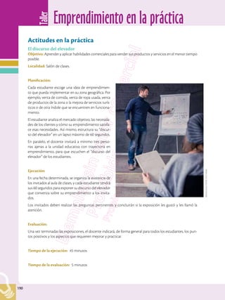 Emprendimiento en la práctica
Taller
190
190
Actitudes en la práctica
El discurso del elevador
Objetivo: Aprender y aplicar habilidades comerciales para vender sus productos y servicios en el menor tiempo
posible.
Localidad: Salón de clases.
Planificación:
Cada estudiante escoge una idea de emprendimien-
to que pueda implementar en su zona geográfica. Por
ejemplo, venta de comida, venta de ropa usada, venta
de productos de la zona o la mejora de servicios turís-
ticos o de otra índole que se encuentren en funciona-
miento.
El estudiante analiza el mercado objetivo, las necesida-
des de los clientes y cómo su emprendimiento satisfa-
ce esas necesidades. Así mismo, estructura su “discur-
so del elevador” en un lapso máximo de 60 segundos.
En paralelo, el docente invitará a mínimo tres perso-
nas ajenas a la unidad educativa con trayectoria en
emprendimiento, para que escuchen el “discurso del
elevador” de los estudiantes.
Ejecución:
En una fecha determinada, se organiza la asistencia de
los invitados al aula de clases, y cada estudiante tendrá
sus 60 segundos para exponer su discurso del elevador
que convenza sobre su emprendimiento a los invita-
dos.
Los invitados deben realizar las preguntas pertinentes y concluirán si la exposición les gustó y les llamó la
atención.
Evaluación:
Una vez terminadas las exposiciones, el docente indicará, de forma general para todos los estudiantes, los pun-
tos positivos y los aspectos que requieren mejorar y practicar.
Tiempo de la ejecución:	 45 minutos
Tiempo de la evaluación: 5 minutos
Shutterstock,
(2018).
615110348
 