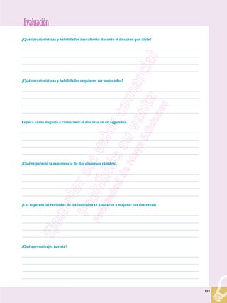 Evaluación
191
191
¿Qué características y habilidades descubriste durante el discurso que diste?
–––––––––––––––––––––––––––––––––––––––––––––––––––––––––––––––––––––––––––––––––––––––––––––––––––
–––––––––––––––––––––––––––––––––––––––––––––––––––––––––––––––––––––––––––––––––––––––––––––––––––
–––––––––––––––––––––––––––––––––––––––––––––––––––––––––––––––––––––––––––––––––––––––––––––––––––
–––––––––––––––––––––––––––––––––––––––––––––––––––––––––––––––––––––––––––––––––––––––––––––––––––
¿Qué características y habilidades requieren ser mejoradas?
–––––––––––––––––––––––––––––––––––––––––––––––––––––––––––––––––––––––––––––––––––––––––––––––––––
–––––––––––––––––––––––––––––––––––––––––––––––––––––––––––––––––––––––––––––––––––––––––––––––––––
–––––––––––––––––––––––––––––––––––––––––––––––––––––––––––––––––––––––––––––––––––––––––––––––––––
–––––––––––––––––––––––––––––––––––––––––––––––––––––––––––––––––––––––––––––––––––––––––––––––––––
Explica cómo llegaste a comprimir el discurso en 60 segundos.
–––––––––––––––––––––––––––––––––––––––––––––––––––––––––––––––––––––––––––––––––––––––––––––––––––
–––––––––––––––––––––––––––––––––––––––––––––––––––––––––––––––––––––––––––––––––––––––––––––––––––
–––––––––––––––––––––––––––––––––––––––––––––––––––––––––––––––––––––––––––––––––––––––––––––––––––
–––––––––––––––––––––––––––––––––––––––––––––––––––––––––––––––––––––––––––––––––––––––––––––––––––
¿Qué te pareció la experiencia de dar discursos rápidos?
–––––––––––––––––––––––––––––––––––––––––––––––––––––––––––––––––––––––––––––––––––––––––––––––––––
–––––––––––––––––––––––––––––––––––––––––––––––––––––––––––––––––––––––––––––––––––––––––––––––––––
–––––––––––––––––––––––––––––––––––––––––––––––––––––––––––––––––––––––––––––––––––––––––––––––––––
–––––––––––––––––––––––––––––––––––––––––––––––––––––––––––––––––––––––––––––––––––––––––––––––––––
¿Las sugerencias recibidas de los invitados te ayudarán a mejorar tus destrezas?
–––––––––––––––––––––––––––––––––––––––––––––––––––––––––––––––––––––––––––––––––––––––––––––––––––
–––––––––––––––––––––––––––––––––––––––––––––––––––––––––––––––––––––––––––––––––––––––––––––––––––
–––––––––––––––––––––––––––––––––––––––––––––––––––––––––––––––––––––––––––––––––––––––––––––––––––
–––––––––––––––––––––––––––––––––––––––––––––––––––––––––––––––––––––––––––––––––––––––––––––––––––
¿Qué aprendizajes tuviste?
–––––––––––––––––––––––––––––––––––––––––––––––––––––––––––––––––––––––––––––––––––––––––––––––––––
–––––––––––––––––––––––––––––––––––––––––––––––––––––––––––––––––––––––––––––––––––––––––––––––––––
–––––––––––––––––––––––––––––––––––––––––––––––––––––––––––––––––––––––––––––––––––––––––––––––––––
–––––––––––––––––––––––––––––––––––––––––––––––––––––––––––––––––––––––––––––––––––––––––––––––––––
 