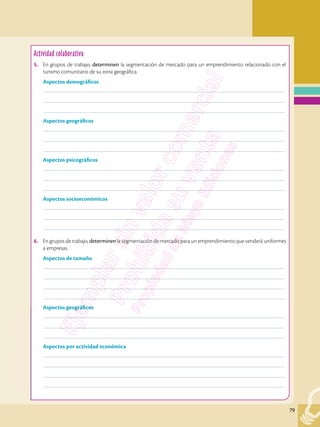 79
Actividad investigativa
8.	 Actividad numeral
	––––––––––––––––––––––––––––––––––––––––––––––––––––––––––––––––––––––––––––––––––––––––––––––––
	––––––––––––––––––––––––––––––––––––––––––––––––––––––––––––––––––––––––––––––––––––––––––––––––
	––––––––––––––––––––––––––––––––––––––––––––––––––––––––––––––––––––––––––––––––––––––––––––––––
	––––––––––––––––––––––––––––––––––––––––––––––––––––––––––––––––––––––––––––––––––––––––––––––––
Actividad colaborativa
5.	 En grupos de trabajo, determinen la segmentación de mercado para un emprendimiento relacionado con el
turismo comunitario de su zona geográfica.
Aspectos demográficos
	––––––––––––––––––––––––––––––––––––––––––––––––––––––––––––––––––––––––––––––––––––––––––––––––
	––––––––––––––––––––––––––––––––––––––––––––––––––––––––––––––––––––––––––––––––––––––––––––––––
	––––––––––––––––––––––––––––––––––––––––––––––––––––––––––––––––––––––––––––––––––––––––––––––––
Aspectos geográficos
	––––––––––––––––––––––––––––––––––––––––––––––––––––––––––––––––––––––––––––––––––––––––––––––––
	––––––––––––––––––––––––––––––––––––––––––––––––––––––––––––––––––––––––––––––––––––––––––––––––
	––––––––––––––––––––––––––––––––––––––––––––––––––––––––––––––––––––––––––––––––––––––––––––––––
Aspectos psicográficos
	––––––––––––––––––––––––––––––––––––––––––––––––––––––––––––––––––––––––––––––––––––––––––––––––
	––––––––––––––––––––––––––––––––––––––––––––––––––––––––––––––––––––––––––––––––––––––––––––––––
	––––––––––––––––––––––––––––––––––––––––––––––––––––––––––––––––––––––––––––––––––––––––––––––––
Aspectos socioeconómicos
	––––––––––––––––––––––––––––––––––––––––––––––––––––––––––––––––––––––––––––––––––––––––––––––––
	––––––––––––––––––––––––––––––––––––––––––––––––––––––––––––––––––––––––––––––––––––––––––––––––
	––––––––––––––––––––––––––––––––––––––––––––––––––––––––––––––––––––––––––––––––––––––––––––––––
6.	 En grupos de trabajo, determinen la segmentación de mercado para un emprendimiento que venderá uniformes
a empresas.
Aspectos de tamaño
	––––––––––––––––––––––––––––––––––––––––––––––––––––––––––––––––––––––––––––––––––––––––––––––––
	––––––––––––––––––––––––––––––––––––––––––––––––––––––––––––––––––––––––––––––––––––––––––––––––
	––––––––––––––––––––––––––––––––––––––––––––––––––––––––––––––––––––––––––––––––––––––––––––––––
	––––––––––––––––––––––––––––––––––––––––––––––––––––––––––––––––––––––––––––––––––––––––––––––––
Aspectos geográficos
	––––––––––––––––––––––––––––––––––––––––––––––––––––––––––––––––––––––––––––––––––––––––––––––––
	––––––––––––––––––––––––––––––––––––––––––––––––––––––––––––––––––––––––––––––––––––––––––––––––
	––––––––––––––––––––––––––––––––––––––––––––––––––––––––––––––––––––––––––––––––––––––––––––––––
Aspectos por actividad económica
	––––––––––––––––––––––––––––––––––––––––––––––––––––––––––––––––––––––––––––––––––––––––––––––––
	––––––––––––––––––––––––––––––––––––––––––––––––––––––––––––––––––––––––––––––––––––––––––––––––
	––––––––––––––––––––––––––––––––––––––––––––––––––––––––––––––––––––––––––––––––––––––––––––––––
	––––––––––––––––––––––––––––––––––––––––––––––––––––––––––––––––––––––––––––––––––––––––––––––––
 