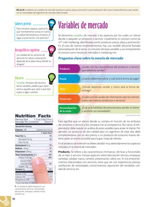 80
EG.5.5.9. Establecer las variables de mercado (producto, precio, plaza, promoción y personalización) del nuevo emprendimiento, para satisfa-
cer las necesidades del segmento de mercado seleccionado.
Archivo editorial, (2018)
Variable. Proviene del término
latino variabilis, palabra que repre-
senta a aquello que varía o que está
sujeto a algún cambio.
Glosario
¿La calidad de los servicios de
atención en salud o educación
depende de la plaza hacia dónde va
dirigida?
Desequilibrio cognitivo
Para comprar zapatos, ¿qué es lo
que normalmente tomas en cuenta:
la calidad del producto, el precio, el
lugar, la promoción o la atención?
Saberes previos
Variables de mercado
Se denomina variables de mercado a los aspectos por los cuales un cliente
decide si adquiere un producto o servicio. Usualmente se conocen como las
4 P´s del marketing, identificadas como: producto, precio, plaza y promoción.
En el caso de nuevos emprendimientos, hay una variable adicional llamada
personalización de la venta. La inclusión de estas variables y sus componentes
se conoce como mezcla de mercadeo o marketing mix.
Preguntas clave sobre la mezcla de mercado
¿Cuáles son las características del producto o servicio
que debemos vender?
Producto
¿Dónde debemos vender y cómo será la forma de
entrega?
Plaza
¿Cuáles son los canales de información para los clientes
acerca de nuestros productos o servicios?
¿Cuál es la habilidad del personal para atender al cliente
y satisfacer sus necesidades?
Promoción
Personalización
de la venta
¿Cuánto debemos cobrar y cuál será la forma de pago?
Precio
Esto significa que un cliente decide su compra en función de los atributos
del producto o servicio y los compara con la competencia. Por tanto, el em-
prendedor debe realizar un análisis de estas variables para atraer al cliente. Por
ejemplo, un producto de alta calidad para un segmento de clase alta debe
complementarse con un alto precio, o un producto de consumo masivo de-
bería tener un precio accesible para la gran masa de clientes.
En el proyecto de inversión se deben detallar muy detenidamente los aspectos
incluidos en la mezcla de mercadeo.
Producto. Se refiere a las características intrínsecas, técnicas y funcionales
de un bien o servicio. Incluye aspectos sobre descripción técnica, empaque,
variedad, calidad, marca, tamaño, presentación, sabor, etc. En los emprendi-
mientos relacionados con servicios, tiene que ver con experiencias previas,
satisfacción de necesidades, conocimientos, reputación del vendedor, cali-
dad de servicio, etc.
Un producto debe etiquetarse con
características técnicas y funcionales:
descripción, empaque, calidad, marca,
tamaño, etc.
Shutterstock,
(2018).
92418955
 