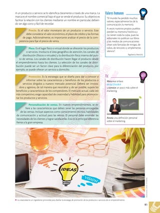 81
A un producto o servicio se lo identifica claramente a través de una marca. La
marca es el nombre comercial bajo el que se vende el producto. Su objetivo es
facilitar la relación con los clientes mediante un nombre en particular, debien-
do ser algo corto y fácil de recordar.
Mira este enlace
bit.ly/2SnzikA
y conoce un poco más sobre el
marketing
Anota una definición personal
sobre el marketing.
TIC
“El mundo ha perdido muchos
valores, especialmente los de la
comunicación, la memoria.
A veces nuestros propios pueblos
pierden su memoria histórica y
no tienen toda la culpa, pues las
editoriales no publican sus libros
y los medios de comunicaciones
crean solo fantasías de intrigas, de
odios, de rencores o, simplemente,
silencio”.
Rigoberta Menchú
Valores humanos
La creatividad es un ingrediente primordial para diseñar la estrategia de promoción de los productos o servicios de un emprendimiento.
Shutterstock,
(2018).
373248580
Precio. Es el valor monetario de un producto o servicio. Este
debe considerar el valor económico, el plazo de crédito y las formas
de pago. Adicionalmente, es importante analizar el precio de la com-
petencia para fijar el precio de venta.
Promoción. Es la estrategia que se diseña para dar a conocer e
informar sobre las características y beneficios de los productos o
servicios dirigidos a nuestro mercado potencial. Deberá ser innova-
dora y agresiva, de tal manera que neutralice y, de ser posible, supere los
beneficios y características de los competidores. El mercado actual, cada vez
más competitivo, exige capacidad de creatividad y habilidad para promocio-
nar los productos y servicios.
Plaza. Es el lugar físico o virtual donde se ofrecerán los productos
o servicios. Involucra el área geográfica de atención, los canales de
distribución (físicos o virtuales) y la distribución física interna del pun-
to de ventas. Los canales de distribución hacen llegar el producto desde
el emprendimiento hasta los clientes. La selección de los canales de distri-
bución puede ser un factor clave para la diferenciación del producto, por
ejemplo, se puede ofrecer un servicio a domicilio.
Personalización de ventas. En nuevos emprendimientos, se re-
fiere a las características que deben tener las personas encargadas
de las ventas. Incluye aspectos como conocimiento técnico, habilidades
de comunicación y actitud para las ventas. El personal debe entender las
necesidades de los clientes y lograr satisfacerlas. Esta es la principal diferencia
frente a la gran empresa.
 