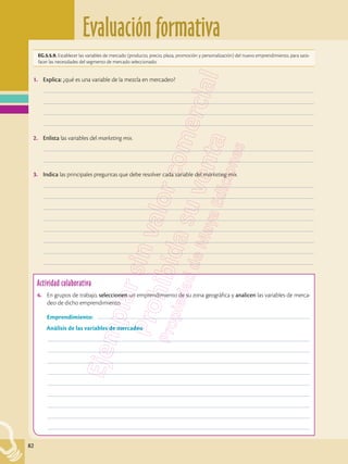 Evaluación formativa
82
EG.5.5.9. Establecer las variables de mercado (producto, precio, plaza, promoción y personalización) del nuevo emprendimiento, para satis-
facer las necesidades del segmento de mercado seleccionado.
Actividad colaborativa
4.	 En grupos de trabajo, seleccionen un emprendimiento de su zona geográfica y analicen las variables de merca-
deo de dicho emprendimiento.
	Emprendimiento: ––––––––––––––––––––––––––––––––––––––––––––––––––––––––––––––––––––––––––––––
Análisis de las variables de mercadeo
	––––––––––––––––––––––––––––––––––––––––––––––––––––––––––––––––––––––––––––––––––––––––––––––––
	––––––––––––––––––––––––––––––––––––––––––––––––––––––––––––––––––––––––––––––––––––––––––––––––
	––––––––––––––––––––––––––––––––––––––––––––––––––––––––––––––––––––––––––––––––––––––––––––––––
	––––––––––––––––––––––––––––––––––––––––––––––––––––––––––––––––––––––––––––––––––––––––––––––––
	––––––––––––––––––––––––––––––––––––––––––––––––––––––––––––––––––––––––––––––––––––––––––––––––
	––––––––––––––––––––––––––––––––––––––––––––––––––––––––––––––––––––––––––––––––––––––––––––––––
	––––––––––––––––––––––––––––––––––––––––––––––––––––––––––––––––––––––––––––––––––––––––––––––––
	––––––––––––––––––––––––––––––––––––––––––––––––––––––––––––––––––––––––––––––––––––––––––––––––
	––––––––––––––––––––––––––––––––––––––––––––––––––––––––––––––––––––––––––––––––––––––––––––––––
1.	 Explica: ¿qué es una variable de la mezcla en mercadeo?
	–––––––––––––––––––––––––––––––––––––––––––––––––––––––––––––––––––––––––––––––––––––––––––––––––––
	–––––––––––––––––––––––––––––––––––––––––––––––––––––––––––––––––––––––––––––––––––––––––––––––––––
	–––––––––––––––––––––––––––––––––––––––––––––––––––––––––––––––––––––––––––––––––––––––––––––––––––
	–––––––––––––––––––––––––––––––––––––––––––––––––––––––––––––––––––––––––––––––––––––––––––––––––––
2.	 Enlista las variables del marketing mix.
	–––––––––––––––––––––––––––––––––––––––––––––––––––––––––––––––––––––––––––––––––––––––––––––––––––
	–––––––––––––––––––––––––––––––––––––––––––––––––––––––––––––––––––––––––––––––––––––––––––––––––––
3.	 Indica las principales preguntas que debe resolver cada variable del marketing mix.
	–––––––––––––––––––––––––––––––––––––––––––––––––––––––––––––––––––––––––––––––––––––––––––––––––––
	–––––––––––––––––––––––––––––––––––––––––––––––––––––––––––––––––––––––––––––––––––––––––––––––––––
	–––––––––––––––––––––––––––––––––––––––––––––––––––––––––––––––––––––––––––––––––––––––––––––––––––
	–––––––––––––––––––––––––––––––––––––––––––––––––––––––––––––––––––––––––––––––––––––––––––––––––––
	–––––––––––––––––––––––––––––––––––––––––––––––––––––––––––––––––––––––––––––––––––––––––––––––––––
	–––––––––––––––––––––––––––––––––––––––––––––––––––––––––––––––––––––––––––––––––––––––––––––––––––
	–––––––––––––––––––––––––––––––––––––––––––––––––––––––––––––––––––––––––––––––––––––––––––––––––––
	–––––––––––––––––––––––––––––––––––––––––––––––––––––––––––––––––––––––––––––––––––––––––––––––––––
 