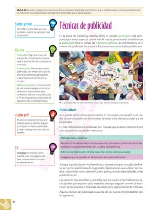 84
EG.5.5.10. Describir y explicar los mecanismos de comunicación (publicidad y promoción) que se implementará en el futuro emprendimien-
to, en función de la caracterización del segmento de mercado que se aspira alcanzar.
Investiga en Internet cómo
puedes crear una página web
para promocionar un nuevo
emprendimiento.
TIC
Publicidad. Pago por el uso de
medios de comunicación masiva
para la promoción de un producto
o servicio.
Promociones. Herramienta de la
publicidad por medio de la que se
ofrece un beneficio, generalmen-
te económico, al cliente por su
compra.
Relaciones públicas. Construcción
de vínculos estratégicos con otras
personas o instituciones para
conformar alianzas o acuerdos, con
el fin de mejorar las condiciones de
operación del emprendimiento.
Glosario
Muchos emprendimientos aún
esperan que sus clientes lleguen
a comprar sin hacer publicidad,
y luego se preguntan por qué no
venden.
¿Sabías qué?
De toda la publicidad que has
recibido, ¿cuál te ha parecido más
interesante?
Saberes previos
Técnicas de publicidad
En la teoría de marketing (Mariño, 2010), la variable promoción está com-
puesta por varios aspectos que forman la mezcla promocional, la cual incluye
la publicidad física o virtual, las relaciones públicas, las promociones en sí
mismo y la publicidad boca a boca. Esto se conoce como el plan publicitario.
Publicidad
Se la puede definir como comunicación en “un espacio comprado” a un me-
dio de comunicación con la intención de atraer a los clientes actuales y a los
potenciales.
Lo más importante en la publicidad es el mensaje que se desea transmitir. Entre
sus características se pueden mencionar:
Mensaje claro y objetivo.
Resaltar las fortalezas del producto o servicio para que el potencial cliente las
compare inconscientemente con las de la competencia.
Reforzar los hábitos de compra existentes en los clientes actuales.
Imágenes que se queden en la memoria del potencial cliente.
Aunque la publicidad es muy beneficiosa, requiere una gran cantidad de dine-
ro, lo cual es característico de las grandes organizaciones, que utilizan los me-
dios tradicionales como televisión, radio, prensa, revistas especializadas, vallas
publicitarias, etc.
Las opciones más accesibles y rentables para los nuevos emprendimientos se-
rán aquellas que requieran poca inversión, pero que aseguren un nivel de acep-
tación de las personas o empresas detalladas en la segmentación de mercado.
Algunos medios de publicidad al alcance de los nuevos emprendedores son
los siguientes:
Shutterstock,
(2018).
215934253
La publicidad debe ser hecha de manera técnica para obtener resultados importantes.
 