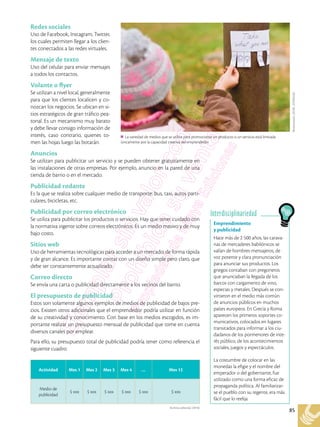 85
Archivo editorial, (2018)
Redes sociales
Uso de Facebook, Instagram, Twitter,
los cuales permiten llegar a los clien-
tes conectados a las redes virtuales.
Mensaje de texto
Uso del celular para enviar mensajes
a todos los contactos.
Volante o flyer
Se utilizan a nivel local, generalmente
para que los clientes localicen y co-
nozcan los negocios. Se ubican en si-
tios estratégicos de gran tráfico pea-
tonal. Es un mecanismo muy barato
y debe llevar consigo información de
interés, caso contrario, quienes to-
men las hojas luego las botarán.
Anuncios
Se utilizan para publicitar un servicio y se pueden obtener gratuitamente en
las instalaciones de otras empresas. Por ejemplo, anuncio en la pared de una
tienda de barrio o en el mercado.
Publicidad rodante
Es la que se realiza sobre cualquier medio de transporte: bus, taxi, autos parti-
culares, bicicletas, etc.
Publicidad por correo electrónico
Se utiliza para publicitar los productos o servicios. Hay que tener cuidado con
la normativa vigente sobre correos electrónicos. Es un medio masivo y de muy
bajo costo.
Sitios web
Uso de herramientas tecnológicas para acceder a un mercado, de forma rápida
y de gran alcance. Es importante contar con un diseño simple pero claro, que
debe ser constantemente actualizado.
Correo directo
Se envía una carta o publicidad directamente a los vecinos del barrio.
El presupuesto de publicidad
Estos son solamente algunos ejemplos de medios de publicidad de bajos pre-
cios. Existen otros adicionales que el emprendedor podría utilizar en función
de su creatividad y conocimiento. Con base en los medios escogidos, es im-
portante realizar un presupuesto mensual de publicidad que tome en cuenta
diversos canales por emplear.
Para ello, su presupuesto total de publicidad podría tener como referencia el
siguiente cuadro:
Shutterstock,
(2018).
329295428
La variedad de medios que se utilice para promocionar un producto o un servicio está limitada
únicamente por la capacidad creativa del emprendedor.
Emprendimiento
y publicidad
Hace más de 2 500 años, las carava-
nas de mercaderes babilónicos se
valían de hombres mensajeros, de
voz potente y clara pronunciación
para anunciar sus productos. Los
griegos contaban con pregoneros
que anunciaban la llegada de los
barcos con cargamento de vino,
especias y metales. Después se con-
virtieron en el medio más común
de anuncios públicos en muchos
países europeos. En Grecia y Roma
aparecen los primeros soportes co-
municativos, colocados en lugares
transitados para informar a los ciu-
dadanos de los pormenores de inte-
rés público, de los acontecimientos
sociales, juegos y espectáculos.
La costumbre de colocar en las
monedas la efigie y el nombre del
emperador o del gobernante, fue
utilizado como una forma eficaz de
propaganda política. Al familiarizar-
se el pueblo con su regente, era más
fácil que lo reelija.
Interdisciplinariedad
Actividad Mes 1 Mes 2 Mes 3 Mes 4 … Mes 12
Medio de
publicidad
$ xxx $ xxx $ xxx $ xxx $ xxx $ xxx
 