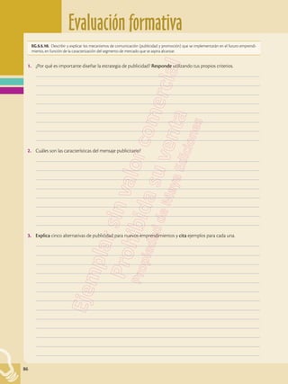 Evaluación formativa
86
1.	 ¿Por qué es importante diseñar la estrategia de publicidad? Responde utilizando tus propios criterios.
	–––––––––––––––––––––––––––––––––––––––––––––––––––––––––––––––––––––––––––––––––––––––––––––––––––
	–––––––––––––––––––––––––––––––––––––––––––––––––––––––––––––––––––––––––––––––––––––––––––––––––––
	–––––––––––––––––––––––––––––––––––––––––––––––––––––––––––––––––––––––––––––––––––––––––––––––––––
	–––––––––––––––––––––––––––––––––––––––––––––––––––––––––––––––––––––––––––––––––––––––––––––––––––
	–––––––––––––––––––––––––––––––––––––––––––––––––––––––––––––––––––––––––––––––––––––––––––––––––––
	–––––––––––––––––––––––––––––––––––––––––––––––––––––––––––––––––––––––––––––––––––––––––––––––––––
	–––––––––––––––––––––––––––––––––––––––––––––––––––––––––––––––––––––––––––––––––––––––––––––––––––
	–––––––––––––––––––––––––––––––––––––––––––––––––––––––––––––––––––––––––––––––––––––––––––––––––––
2.	 Cuáles son las características del mensaje publicitario?
	–––––––––––––––––––––––––––––––––––––––––––––––––––––––––––––––––––––––––––––––––––––––––––––––––––
	–––––––––––––––––––––––––––––––––––––––––––––––––––––––––––––––––––––––––––––––––––––––––––––––––––
	–––––––––––––––––––––––––––––––––––––––––––––––––––––––––––––––––––––––––––––––––––––––––––––––––––
	–––––––––––––––––––––––––––––––––––––––––––––––––––––––––––––––––––––––––––––––––––––––––––––––––––
	–––––––––––––––––––––––––––––––––––––––––––––––––––––––––––––––––––––––––––––––––––––––––––––––––––
	–––––––––––––––––––––––––––––––––––––––––––––––––––––––––––––––––––––––––––––––––––––––––––––––––––
	–––––––––––––––––––––––––––––––––––––––––––––––––––––––––––––––––––––––––––––––––––––––––––––––––––
	–––––––––––––––––––––––––––––––––––––––––––––––––––––––––––––––––––––––––––––––––––––––––––––––––––
3.	 Explica cinco alternativas de publicidad para nuevos emprendimientos y cita ejemplos para cada una.
	–––––––––––––––––––––––––––––––––––––––––––––––––––––––––––––––––––––––––––––––––––––––––––––––––––
	–––––––––––––––––––––––––––––––––––––––––––––––––––––––––––––––––––––––––––––––––––––––––––––––––––
	–––––––––––––––––––––––––––––––––––––––––––––––––––––––––––––––––––––––––––––––––––––––––––––––––––
	–––––––––––––––––––––––––––––––––––––––––––––––––––––––––––––––––––––––––––––––––––––––––––––––––––
	–––––––––––––––––––––––––––––––––––––––––––––––––––––––––––––––––––––––––––––––––––––––––––––––––––
	–––––––––––––––––––––––––––––––––––––––––––––––––––––––––––––––––––––––––––––––––––––––––––––––––––
	–––––––––––––––––––––––––––––––––––––––––––––––––––––––––––––––––––––––––––––––––––––––––––––––––––
	–––––––––––––––––––––––––––––––––––––––––––––––––––––––––––––––––––––––––––––––––––––––––––––––––––
	–––––––––––––––––––––––––––––––––––––––––––––––––––––––––––––––––––––––––––––––––––––––––––––––––––
	–––––––––––––––––––––––––––––––––––––––––––––––––––––––––––––––––––––––––––––––––––––––––––––––––––
	–––––––––––––––––––––––––––––––––––––––––––––––––––––––––––––––––––––––––––––––––––––––––––––––––––
	–––––––––––––––––––––––––––––––––––––––––––––––––––––––––––––––––––––––––––––––––––––––––––––––––––
	–––––––––––––––––––––––––––––––––––––––––––––––––––––––––––––––––––––––––––––––––––––––––––––––––––
EG.5.5.10. Describir y explicar los mecanismos de comunicación (publicidad y promoción) que se implementarán en el futuro emprendi-
miento, en función de la caracterización del segmento de mercado que se aspira alcanzar.
 