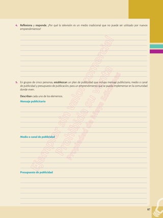 87
4.	 Reflexiona y responde. ¿Por qué la televisión es un medio tradicional que no puede ser utilizado por nuevos
emprendimientos?
	–––––––––––––––––––––––––––––––––––––––––––––––––––––––––––––––––––––––––––––––––––––––––––––––––––
	–––––––––––––––––––––––––––––––––––––––––––––––––––––––––––––––––––––––––––––––––––––––––––––––––––
	–––––––––––––––––––––––––––––––––––––––––––––––––––––––––––––––––––––––––––––––––––––––––––––––––––
	–––––––––––––––––––––––––––––––––––––––––––––––––––––––––––––––––––––––––––––––––––––––––––––––––––
	–––––––––––––––––––––––––––––––––––––––––––––––––––––––––––––––––––––––––––––––––––––––––––––––––––
	–––––––––––––––––––––––––––––––––––––––––––––––––––––––––––––––––––––––––––––––––––––––––––––––––––
	–––––––––––––––––––––––––––––––––––––––––––––––––––––––––––––––––––––––––––––––––––––––––––––––––––
	–––––––––––––––––––––––––––––––––––––––––––––––––––––––––––––––––––––––––––––––––––––––––––––––––––
	–––––––––––––––––––––––––––––––––––––––––––––––––––––––––––––––––––––––––––––––––––––––––––––––––––
5.	 En grupos de cinco personas, establezcan un plan de publicidad que incluya mensaje publicitario, medio o canal
de publicidad y presupuesto de publicación, para un emprendimiento que se pueda implementar en la comunidad
donde viven.
	 Describan cada uno de los elementos.
Mensaje publicitario
	–––––––––––––––––––––––––––––––––––––––––––––––––––––––––––––––––––––––––––––––––––––––––––––––––––
	–––––––––––––––––––––––––––––––––––––––––––––––––––––––––––––––––––––––––––––––––––––––––––––––––––
	–––––––––––––––––––––––––––––––––––––––––––––––––––––––––––––––––––––––––––––––––––––––––––––––––––
	–––––––––––––––––––––––––––––––––––––––––––––––––––––––––––––––––––––––––––––––––––––––––––––––––––
	–––––––––––––––––––––––––––––––––––––––––––––––––––––––––––––––––––––––––––––––––––––––––––––––––––
	–––––––––––––––––––––––––––––––––––––––––––––––––––––––––––––––––––––––––––––––––––––––––––––––––––
Medio o canal de publicidad
	–––––––––––––––––––––––––––––––––––––––––––––––––––––––––––––––––––––––––––––––––––––––––––––––––––
	–––––––––––––––––––––––––––––––––––––––––––––––––––––––––––––––––––––––––––––––––––––––––––––––––––
	–––––––––––––––––––––––––––––––––––––––––––––––––––––––––––––––––––––––––––––––––––––––––––––––––––
	–––––––––––––––––––––––––––––––––––––––––––––––––––––––––––––––––––––––––––––––––––––––––––––––––––
	–––––––––––––––––––––––––––––––––––––––––––––––––––––––––––––––––––––––––––––––––––––––––––––––––––
	–––––––––––––––––––––––––––––––––––––––––––––––––––––––––––––––––––––––––––––––––––––––––––––––––––
Presupuesto de publicidad
	–––––––––––––––––––––––––––––––––––––––––––––––––––––––––––––––––––––––––––––––––––––––––––––––––––
	–––––––––––––––––––––––––––––––––––––––––––––––––––––––––––––––––––––––––––––––––––––––––––––––––––
	–––––––––––––––––––––––––––––––––––––––––––––––––––––––––––––––––––––––––––––––––––––––––––––––––––
	–––––––––––––––––––––––––––––––––––––––––––––––––––––––––––––––––––––––––––––––––––––––––––––––––––
	–––––––––––––––––––––––––––––––––––––––––––––––––––––––––––––––––––––––––––––––––––––––––––––––––––
	–––––––––––––––––––––––––––––––––––––––––––––––––––––––––––––––––––––––––––––––––––––––––––––––––––
 