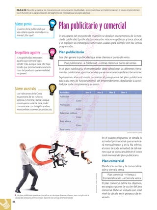 88
EG.5.5.10. Describir y explicar los mecanismos de comunicación (publicidad y promoción) que se implementará en el futuro emprendimien-
to, en función de la caracterización del segmento de mercado que se aspira alcanzar.
Los habitantes de la Costa
ecuatoriana de las culturas
Valdivia, Chorrera y Jama-Coaque
construyeron una vía para poder
comunicarse con la región andina,
intercambiar y comerciar productos.
Saberes ancestrales
¿Una publicidad exitosa es
aquella que siempre logra
vender más, aunque para ello haya
tenido que promocionar caracterís-
ticas del producto que en realidad
no posee?
Desequilibrio cognitivo
¿Cuánto de la publicidad que
ves a diario queda retenida en tu
mente? ¿Por qué?
Saberes previos
Plan publicitario y comercial
En esta parte del proyecto de inversión se detallan los elementos de la mez-
cla de publicidad (publicidad, promoción, relaciones públicas y boca a boca)
y se explican las estrategias comerciales usadas para cumplir con las ventas
programadas.
Plan publicitario
Este plan genera la publicidad que atrae clientes al punto de venta.
Plan publicitario → Publicidad → Atrae clientes al punto de ventas
En el plan publicitario, el emprendedor debe seleccionar las diferentes herra-
mientas publicitarias y promocionales que se mencionaron en la lección anterior.
Expliquemos ahora el modo de realizar el presupuesto del plan publicitario
para cada mes de funcionamiento del emprendimiento, detallando la activi-
dad por cada componente y su costo.
Actividad Mes 1 Mes 2 Mes 3 Mes 4 …
Publicidad
Costo
Promoción
Costo
Relaciones públicas
Costo
Boca a boca
Costo
Total costo
En el cuadro propuesto, se detalla la
actividad promocional que se realiza-
rá mensualmente, y en la fila inferior,
el costo de cada actividad, de tal ma-
nera que se pueda establecer el costo
total mensual del plan publicitario.
Plan comercial
Planifica las ventas y la comercializa-
ción y cierra la venta.
Plan comercial → Ventas /
Comercialización → Cierra la venta
El plan comercial define los objetivos,
estrategias y planes de acción del área
comercial. Debe ser incluido con total
nivel de detalle en el proyecto de in-
versión.
Shutterstock,
(2018).
702568762
Un plan publicitario puede ser muy eficaz en términos de atraer clientes, pero cumplir con la
calidad del producto promocionado depende de la ética del emprendedor.
Archivo editorial, (2018)
 